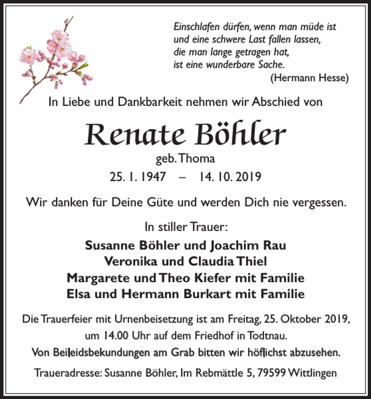 <p>Einschlafen dürfen, wenn man müde ist<br />und eine schwere Last fallen lassen,<br />die man lange getragen hat,<br />ist eine wunderbare Sache.</p><p>(Hermann Hesse)</p><p>In Liebe und Dankbarkeit nehmen wir Abschied von</p><p>Renate Böhler<br />geb. Thoma<br />25. 1. 1947 – 14. 10. 2019</p><p>Wir danken für Deine Güte und werden Dich nie vergessen.<br />In stiller Trauer:<br />Susanne Böhler und Joachim Rau<br />Veronika und Claudia Thiel<br />Margarete und Theo Kiefer mit Familie<br />Elsa und Hermann Burkart mit Familie<br />Die Trauerfeier mit Urnenbeisetzung ist am Freitag, 25. Oktober 2019,<br />um 14.00 Uhr auf dem Friedhof in Todtnau.<br />Von Beileidsbekundungen am Grab bitten wir höflichst abzusehen.<br />Traueradresse: Susanne Böhler, Im Rebmättle 5, 79599 Wittlingen</p>