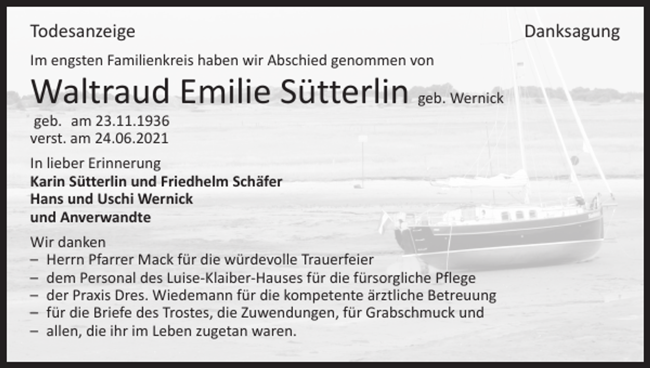 <p>TodesanzeigeDanksagung<br />Im engsten Familienkreis haben wir Abschied genommen von</p><p>Waltraud Emilie Sütterlin geb. Wernick<br />geb. am 23.11.1936<br />verst. am 24.06.2021</p><p>In lieber Erinnerung<br />Karin Sütterlin und Friedhelm Schäfer<br />Hans und Uschi Wernick<br />und Anverwandte<br />Wir danken<br />– Herrn Pfarrer Mack für die würdevolle Trauerfeier<br />– dem Personal des Luise-Klaiber-Hauses für die fürsorgliche Pflege<br />– der Praxis Dres. Wiedemann für die kompetente ärztliche Betreuung<br />– für die Briefe des Trostes, die Zuwendungen, für Grabschmuck und<br />– allen, die ihr im Leben zugetan waren.</p>