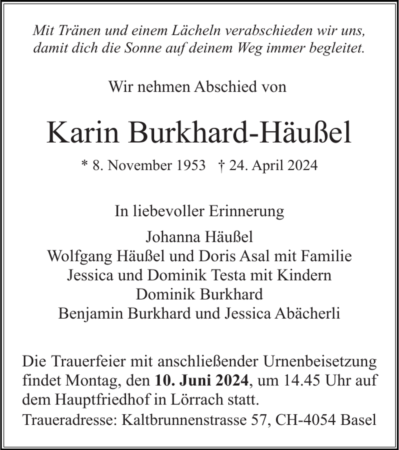 <p>Mit Tränen und einem Lächeln verabschieden wir uns,<br />damit dich die Sonne auf deinem Weg immer begleitet.</p><p>Wir nehmen Abschied von</p><p>Karin Burkhard-Häußel<br />* 8. November 1953 † 24. April 2024</p><p>In liebevoller Erinnerung<br />Johanna Häußel<br />Wolfgang Häußel und Doris Asal mit Familie<br />Jessica und Dominik Testa mit Kindern<br />Dominik Burkhard<br />Benjamin Burkhard und Jessica Abächerli<br />Die Trauerfeier mit anschließender Urnenbeisetzung<br />findet Montag, den 10. Juni 2024, um 14.45 Uhr auf<br />dem Hauptfriedhof in Lörrach statt.<br />Traueradresse: Kaltbrunnenstrasse 57, CH-4054 Basel</p>