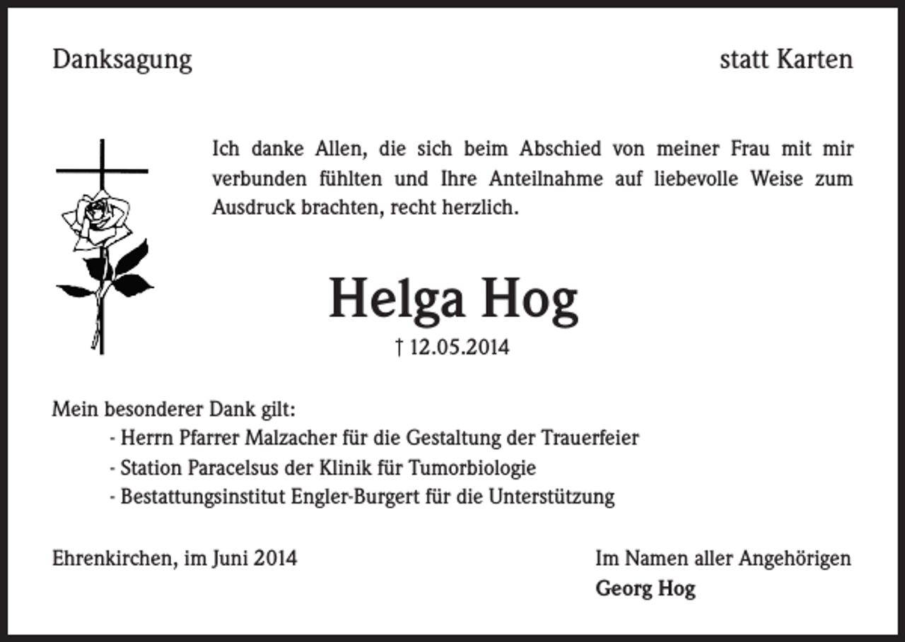 <p>Danksagung</p><p>statt Karten<br />Ich danke Allen, die sich beim Abschied von meiner Frau mit mir<br />verbunden fühlten und Ihre Anteilnahme auf liebevolle Weise zum<br />Ausdruck brachten, recht herzlich.</p><p>Helga Hog<br />† 12.05.2014</p><p>Mein besonderer Dank gilt:<br />- Herrn Pfarrer Malzacher für die Gestaltung der Trauerfeier<br />- Station Paracelsus der Klinik für Tumorbiologie<br />- Bestattungsinstitut Engler-Burgert für die Unterstützung<br />Ehrenkirchen, im Juni 2014 Im Namen aller Angehörigen<br />Georg Hog</p>