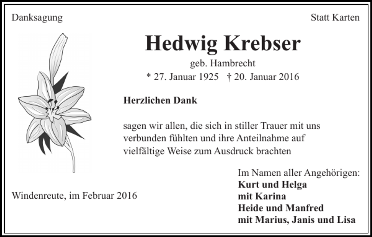 <p>Danksagung</p><p>Statt Karten</p><p>Hedwig Krebser<br />geb. Hambrecht<br />* 27. Januar 1925 † 20. Januar 2016<br />Herzlichen Dank<br />sagen wir allen, die sich in stiller Trauer mit uns<br />verbunden fühlten und ihre Anteilnahme auf<br />vielfältige Weise zum Ausdruck brachten</p><p>Windenreute, im Februar 2016</p><p>Im Namen aller Angehörigen:<br />Kurt und Helga<br />mit Karina<br />Heide und Manfred<br />mit Marius, Janis und Lisa</p>