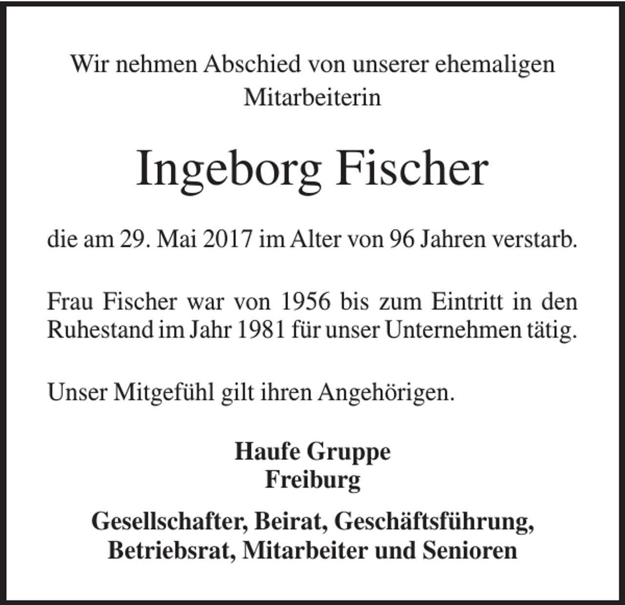 <p>Wir nehmen Abschied von unserer ehemaligen<br />Mitarbeiterin</p><p>Ingeborg Fischer<br />die am 29. Mai 2017 im Alter von 96 Jahren verstarb.<br />Frau Fischer war von 1956 bis zum Eintritt in den<br />Ruhestand im Jahr 1981 für unser Unternehmen tätig.<br />Unser Mitgefühl gilt ihren Angehörigen.<br />Haufe Gruppe<br />Freiburg<br />Gesellschafter, Beirat, Geschäftsführung,<br />Betriebsrat, Mitarbeiter und Senioren</p>