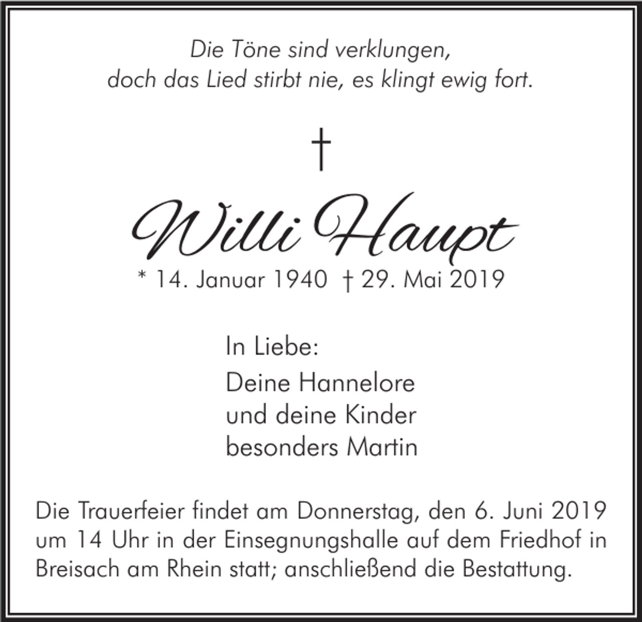 <p>Die Töne sind verklungen,<br />doch das Lied stirbt nie, es klingt ewig fort.</p><p>†</p><p>Willi Haupt<br />* 14. Januar 1940 † 29. Mai 2019</p><p>In Liebe:<br />Deine Hannelore<br />und deine Kinder<br />besonders Martin<br />Die Trauerfeier findet am Donnerstag, den 6. Juni 2019<br />um 14 Uhr in der Einsegnungshalle auf dem Friedhof in<br />Breisach am Rhein statt; anschließend die Bestattung.</p>