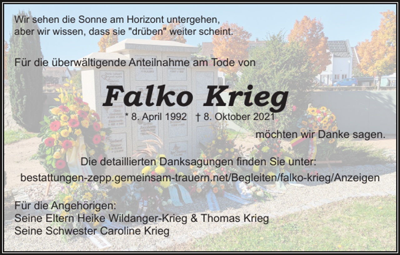 <p>Wir sehen die Sonne am Horizont untergehen,<br />aber wir wissen, dass sie "drüben" weiter scheint.</p><p>Für die überwältigende Anteilnahme am Tode von</p><p>Falko Krieg<br />* 8. April 1992 † 8. Oktober 2021</p><p>möchten wir Danke sagen.<br />Die detaillierten Danksagungen finden Sie unter:<br />bestattungen-zepp.gemeinsam-trauern.net/Begleiten/falko-​kri​eg/Anzeigen<br />Für die Angehörigen:<br />Seine Eltern Heike Wildanger-Krieg &amp; Thomas Krieg<br />Seine Schwester Caroline Krieg</p>