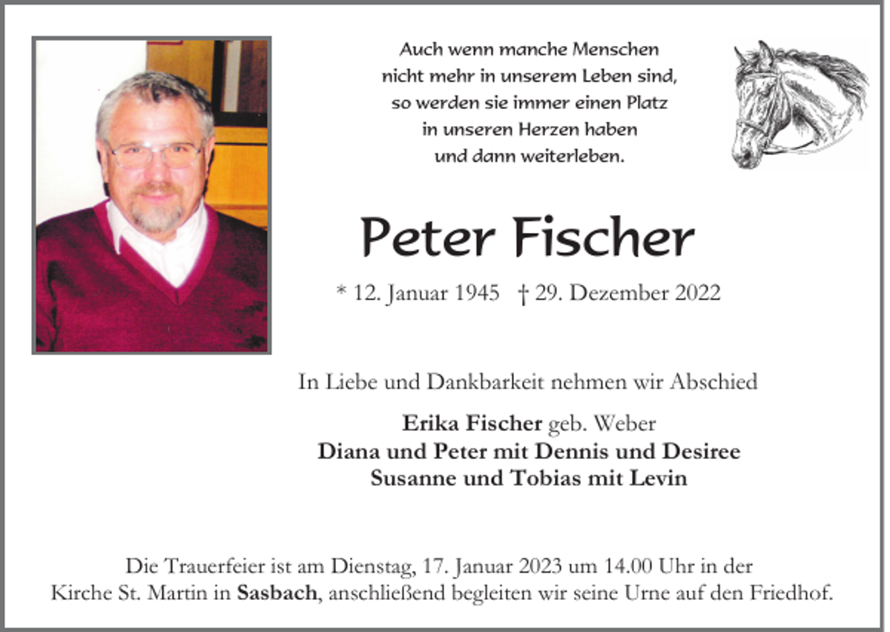 <p>Auch wenn manche Menschen<br />nicht mehr in unserem Leben sind,<br />so werden sie immer einen Platz<br />in unseren Herzen haben<br />und dann weiterleben.</p><p>Peter Fischer<br />* 12. Januar 1945 † 29. Dezember 2022</p><p>In Liebe und Dankbarkeit nehmen wir Abschied<br />Erika Fischer geb. Weber<br />Diana und Peter mit Dennis und Desiree<br />Susanne und Tobias mit Levin<br />Die Trauerfeier ist am Dienstag, 17. Januar 2023 um 14.00 Uhr in der<br />Kirche St. Martin in Sasbach, anschließend begleiten wir seine Urne auf den Friedhof.</p>