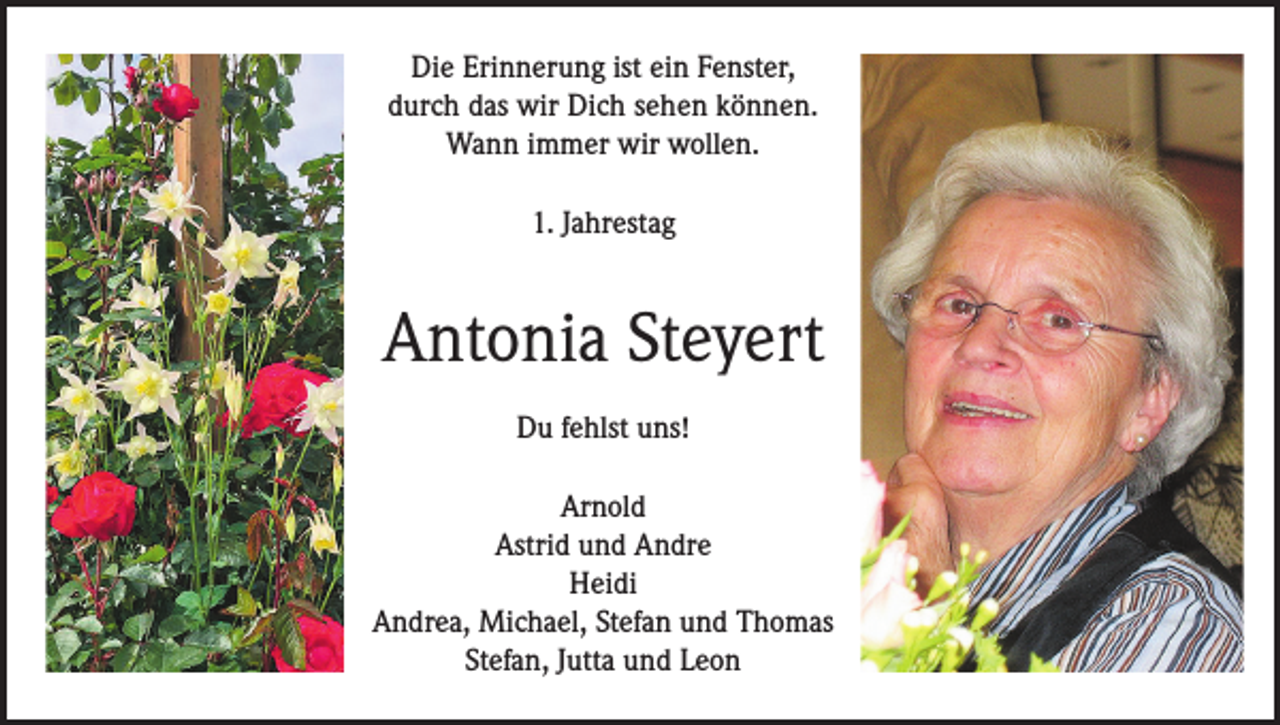 <p>Die Erinnerung ist ein Fenster,<br />durch das wir Dich sehen können.<br />Wann immer wir wollen.<br />1. Jahrestag</p><p>Antonia Steyert<br />Du fehlst uns!<br />Arnold<br />Astrid und Andre<br />Heidi<br />Andrea, Michael, Stefan und Thomas<br />Stefan, Jutta und Leon</p>