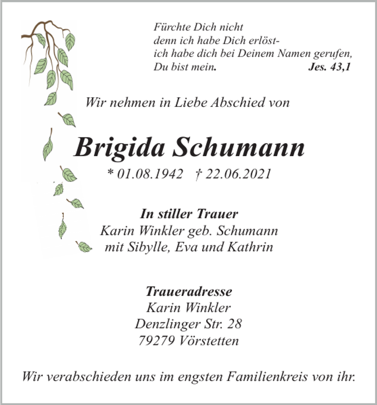 <p>Fürchte Dich nicht<br />denn ich habe Dich erlöstich habe dich bei Deinem Namen gerufen,<br />Du bist mein.<br />Jes. 43,1</p><p>Wir nehmen in Liebe Abschied von</p><p>Brigida Schumann<br />* 01.08.1942 † 22.06.2021<br />In stiller Trauer<br />Karin Winkler geb. Schumann<br />mit Sibylle, Eva und Kathrin<br />Traueradresse<br />Karin Winkler<br />Denzlinger Str. 28<br />79279 Vörstetten<br />Wir verabschieden uns im engsten Familienkreis von ihr.</p>