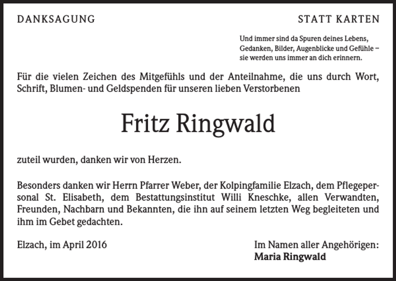 <p>DANKSAGUNG</p><p>S TA TT K A RTEN<br />Und immer sind da Spuren deines Lebens,<br />Gedanken, Bilder, Augenblicke und Gefühle –<br />sie werden uns immer an dich erinnern.</p><p>Für die vielen Zeichen des Mitgefühls und der Anteilnahme, die uns durch Wort,<br />Schrift, Blumen- und Geldspenden für unseren lieben Verstorbenen</p><p>Fritz Ringwald<br />zuteil wurden, danken wir von Herzen.<br />Besonders danken wir Herrn Pfarrer Weber, der Kolpingfamilie Elzach, dem Pflegepersonal St. Elisabeth, dem Bestattungsinstitut Willi Kneschke, allen Verwandten,<br />Freunden, Nachbarn und Bekannten, die ihn auf seinem letzten Weg begleiteten und<br />ihm im Gebet gedachten.<br />Elzach, im April 2016</p><p>Im Namen aller Angehörigen:<br />Maria Ringwald</p>