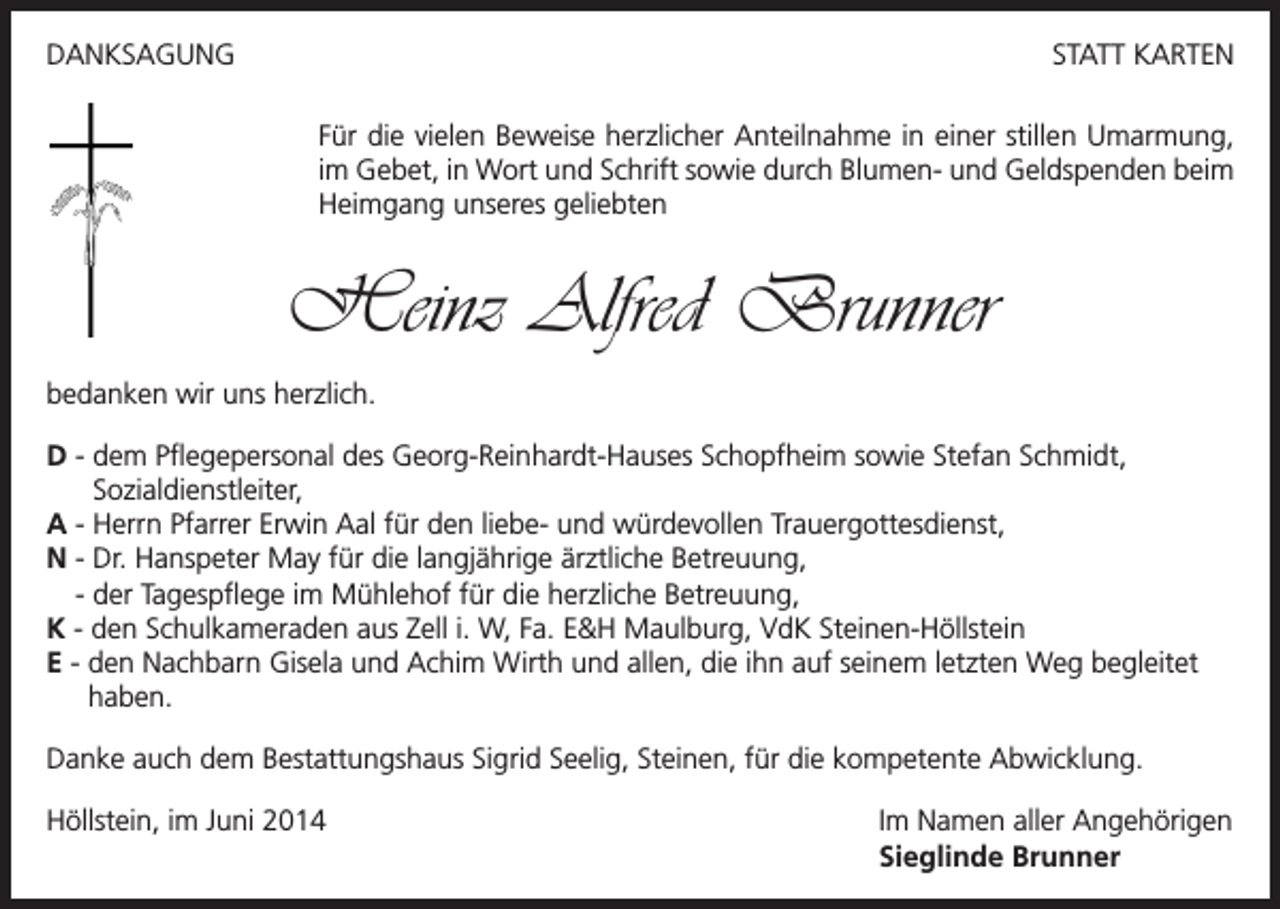 <p>DANKSAGUNG</p><p>STATT KARTEN<br />Für die vielen Beweise herzlicher Anteilnahme in einer stillen Umarmung,<br />im Gebet, in Wort und Schrift sowie durch Blumen- und Geldspenden beim<br />Heimgang unseres geliebten</p><p>Heinz Alfred Brunner<br />bedanken wir uns herzlich.<br />D - dem Pflegepersonal des Georg-Reinhardt-Hauses Schopfheim sowie Stefan Schmidt,<br />Sozialdienstleiter,<br />A - Herrn Pfarrer Erwin Aal für den liebe- und würdevollen Trauergottesdienst,<br />N - Dr. Hanspeter May für die langjährige ärztliche Betreuung,<br />- der Tagespflege im Mühlehof für die herzliche Betreuung,<br />K - den Schulkameraden aus Zell i. W, Fa. E&amp;H Maulburg, VdK Steinen-Höllstein<br />E - den Nachbarn Gisela und Achim Wirth und allen, die ihn auf seinem letzten Weg begleitet<br />haben.<br />Danke auch dem Bestattungshaus Sigrid Seelig, Steinen, für die kompetente Abwicklung.<br />Höllstein, im Juni 2014</p><p>Im Namen aller Angehörigen<br />Sieglinde Brunner</p>