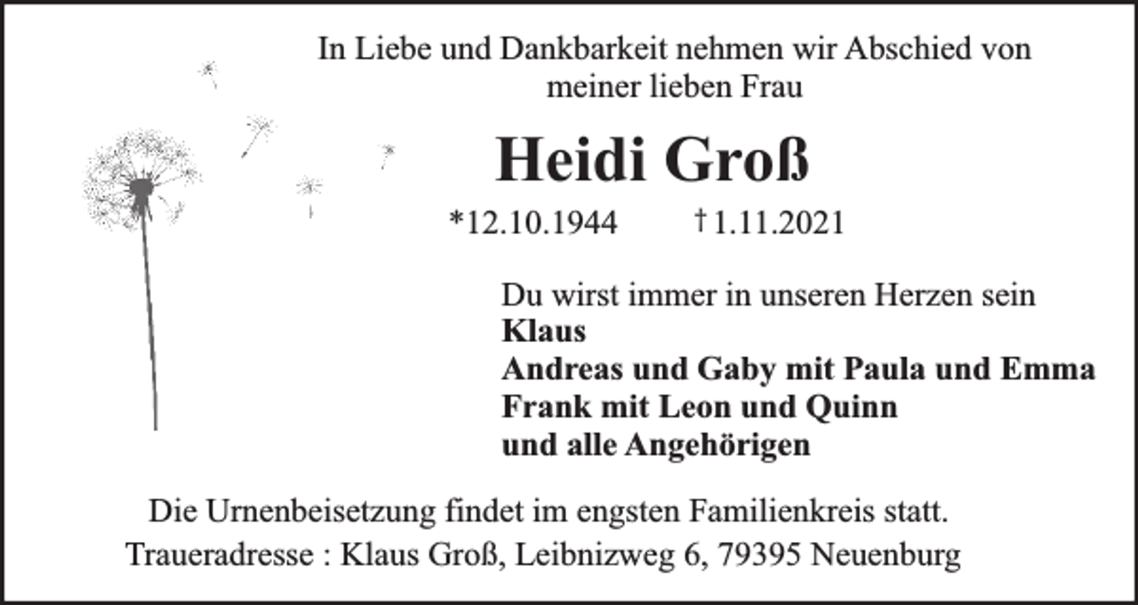 <p>In Liebe und Dankbarkeit nehmen wir Abschied von<br />meiner lieben Frau</p><p>Heidi Groß</p><p>*12.10.1944</p><p>† 1.11.2021</p><p>Du wirst immer in unseren Herzen sein<br />Klaus<br />Andreas und Gaby mit Paula und Emma<br />Frank mit Leon und Quinn<br />und alle Angehörigen<br />Die Urnenbeisetzung findet im engsten Familienkreis statt.<br />Traueradresse : Klaus Groß, Leibnizweg 6, 79395 Neuenburg</p>