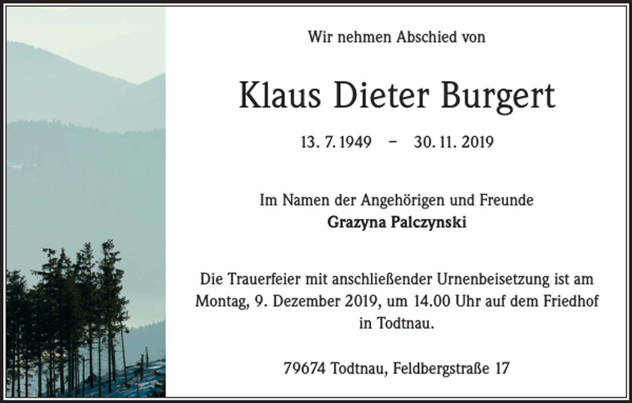 <p>Wir nehmen Abschied von</p><p>Klaus Dieter Burgert<br />13. 7. 1949 – 30. 11. 2019<br />Im Namen der Angehörigen und Freunde<br />Grazyna Palczynski<br />Die Trauerfeier mit anschließender Urnenbeisetzung ist am<br />Montag, 9. Dezember 2019, um 14.00 Uhr auf dem Friedhof<br />in Todtnau.<br />79674 Todtnau, Feldbergstraße 17</p>