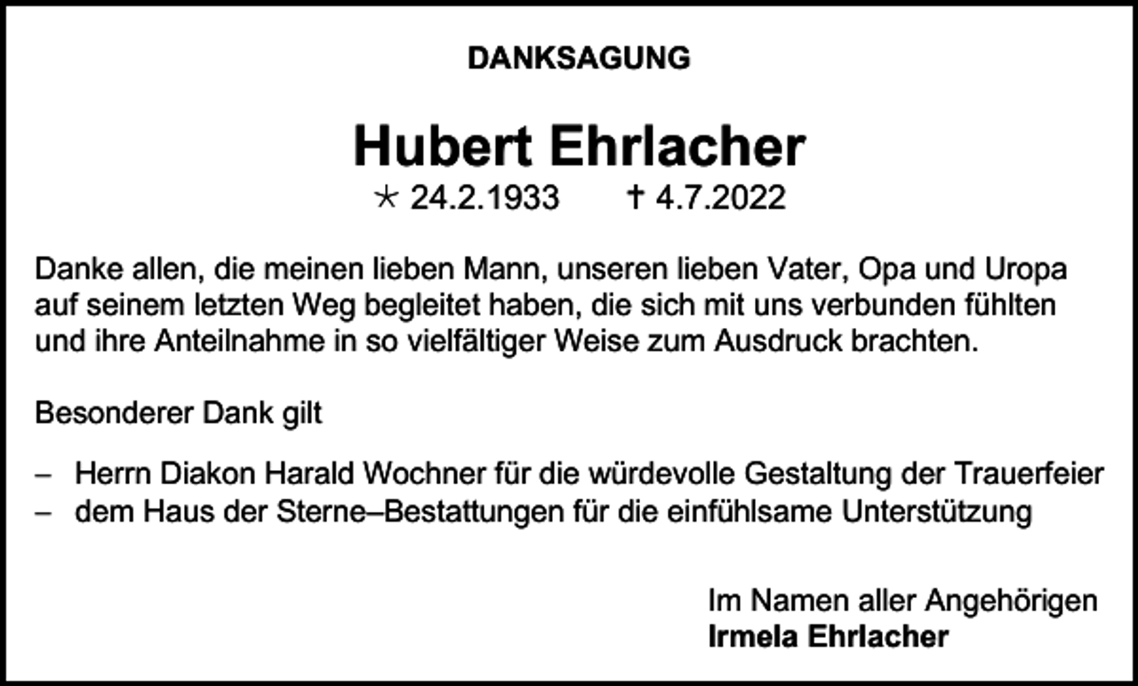<p>DANKSAGUNG</p><p>Hubert Ehrlacher<br /> 24.2.1933</p><p> 4.7.2022</p><p>Danke allen, die meinen lieben Mann, unseren lieben Vater, Opa und Uropa<br />auf seinem letzten Weg begleitet haben, die sich mit uns verbunden fühlten<br />und ihre Anteilnahme in so vielfältiger Weise zum Ausdruck brachten.<br />Besonderer Dank gilt<br />− Herrn Diakon Harald Wochner für die würdevolle Gestaltung der Trauerfeier<br />− dem Haus der Sterne–Bestattungen für die einfühlsame Unterstützung<br />Im Namen aller Angehörigen<br />Irmela Ehrlacher</p>
