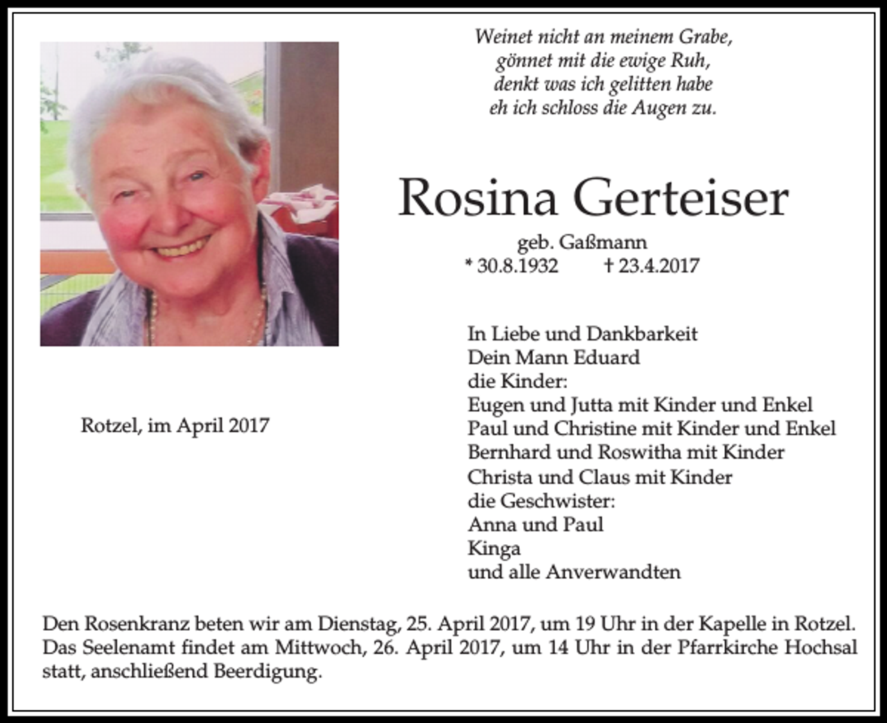 <p>Weinet nicht an meinem Grabe,<br />gönnet mit die ewige Ruh,<br />denkt was ich gelitten habe<br />eh ich schloss die Augen zu.</p><p>Rosina Gerteiser<br />geb. Gaßmann<br />* 30.8.1932<br />† 23.4.2017</p><p>Rotzel, im April 2017</p><p>In Liebe und Dankbarkeit<br />Dein Mann Eduard<br />die Kinder:<br />Eugen und Jutta mit Kinder und Enkel<br />Paul und Christine mit Kinder und Enkel<br />Bernhard und Roswitha mit Kinder<br />Christa und Claus mit Kinder<br />die Geschwister:<br />Anna und Paul<br />Kinga<br />und alle Anverwandten</p><p>Den Rosenkranz beten wir am Dienstag, 25. April 2017, um 19 Uhr in der Kapelle in Rotzel.<br />Das Seelenamt findet am Mittwoch, 26. April 2017, um 14 Uhr in der Pfarrkirche Hochsal<br />statt, anschließend Beerdigung.</p>