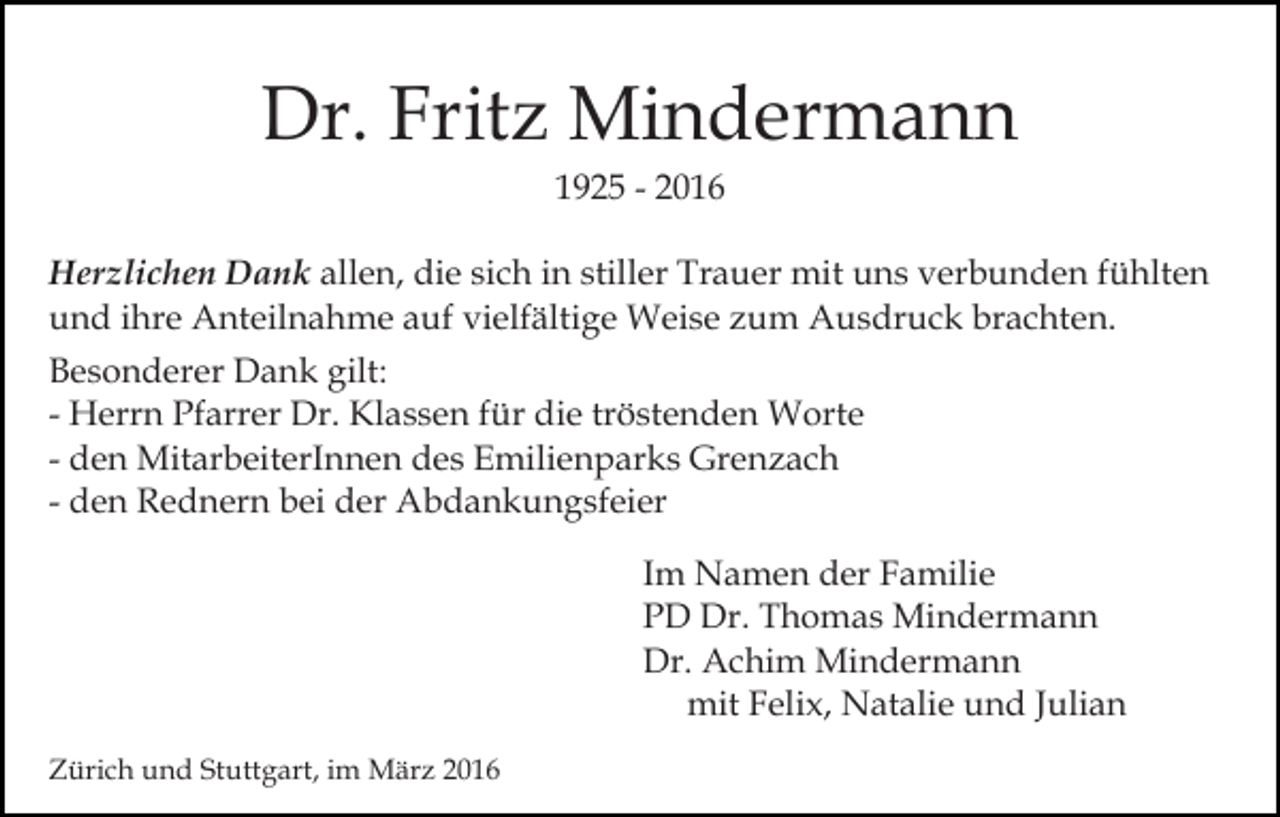 <p>Dr. Fritz Mindermann<br />1925 - 2016<br />Herzlichen Dank allen, die sich in stiller Trauer mit uns verbunden fühlten<br />und ihre Anteilnahme auf vielfältige Weise zum Ausdruck brachten.<br />Besonderer Dank gilt:<br />- Herrn Pfarrer Dr. Klassen für die tröstenden Worte<br />- den MitarbeiterInnen des Emilienparks Grenzach<br />- den Rednern bei der Abdankungsfeier<br />Im Namen der Familie<br />PD Dr. Thomas Mindermann<br />Dr. Achim Mindermann<br />mit Felix, Natalie und Julian<br />Zürich und Stuttgart, im März 2016</p>