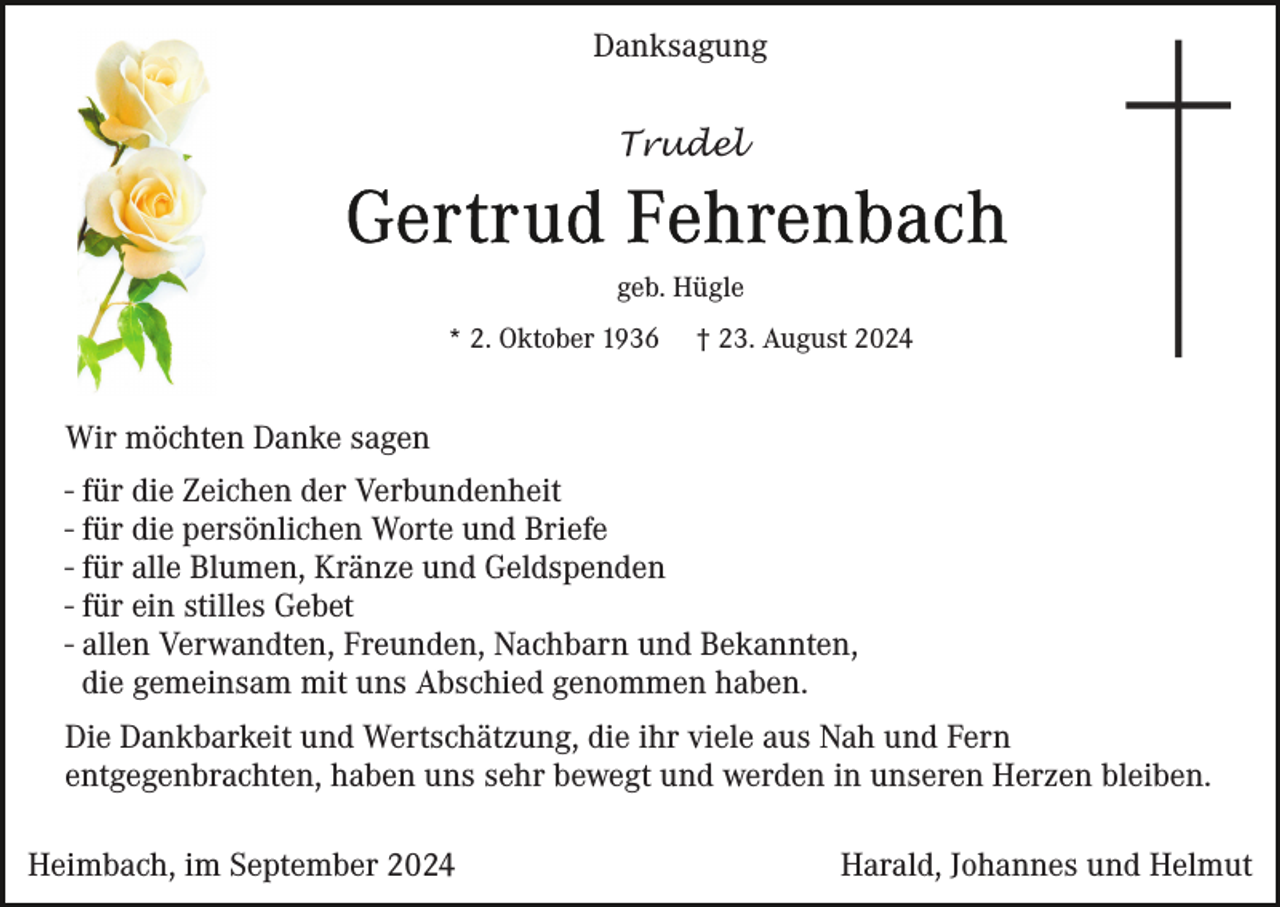 <p>Danksagung<br />Trudel</p><p>geb. Hügle<br />* 2. Oktober 1936</p><p>† 23. August 2024</p><p>Wir möchten Danke sagen<br />- für die Zeichen der Verbundenheit<br />- für die persönlichen Worte und Briefe<br />- für alle Blumen, Kränze und Geldspenden<br />- für ein stilles Gebet<br />- allen Verwandten, Freunden, Nachbarn und Bekannten,<br />die gemeinsam mit uns Abschied genommen haben.<br />Die Dankbarkeit und Wertschätzung, die ihr viele aus Nah und Fern<br />entgegenbrachten, haben uns sehr bewegt und werden in unseren Herzen bleiben.<br />Heimbach, im September 2024</p><p>Harald, Johannes und Helmut</p>