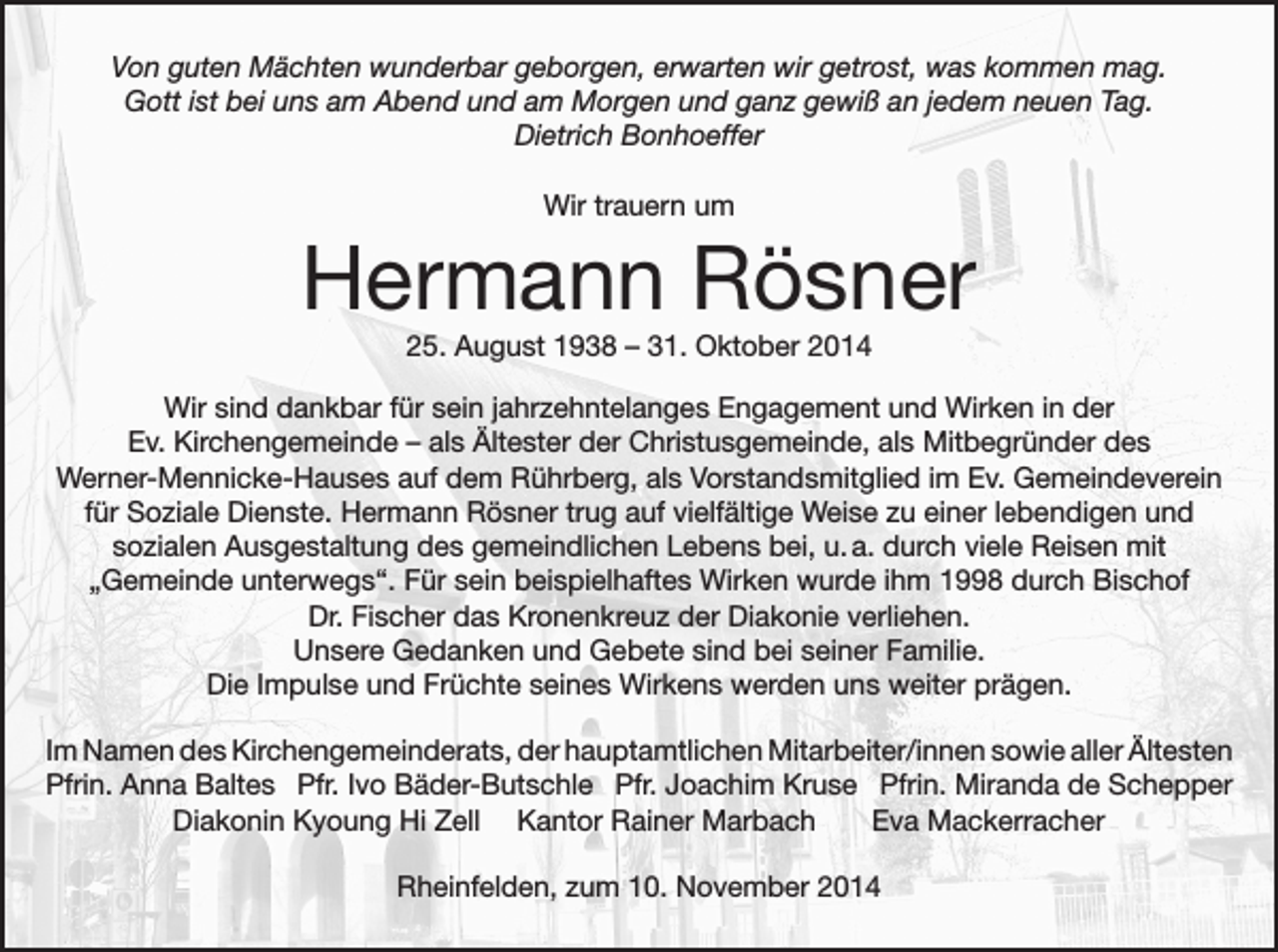 <p>Von guten Mächten wunderbar geborgen, erwarten wir getrost, was kommen mag.<br />Gott ist bei uns am Abend und am Morgen und ganz gewiß an jedem neuen Tag.<br />Dietrich Bonhoeffer<br />Wir trauern um</p><p>Hermann Rösner<br />25. August 1938 – 31. Oktober 2014<br />Wir sind dankbar für sein jahrzehntelanges Engagement und Wirken in der<br />Ev. Kirchengemeinde – als Ältester der Christusgemeinde, als Mitbegründer des<br />Werner-Mennicke-Hauses auf dem Rührberg, als Vorstandsmitglied im Ev. Gemeindeverein<br />für Soziale Dienste. Hermann Rösner trug auf vielfältige Weise zu einer lebendigen und<br />sozialen Ausgestaltung des gemeindlichen Lebens bei, u. a. durch viele Reisen mit<br />„Gemeinde unterwegs“. Für sein beispielhaftes Wirken wurde ihm 1998 durch Bischof<br />Dr. Fischer das Kronenkreuz der Diakonie verliehen.<br />Unsere Gedanken und Gebete sind bei seiner Familie.<br />Die Impulse und Früchte seines Wirkens werden uns weiter prägen.<br />Im Namen des Kirchengemeinderats, der hauptamtlichen Mitarbeiter/innen sowie aller Ältesten<br />Pfrin. Anna Baltes Pfr. Ivo Bäder-Butschle Pfr. Joachim Kruse Pfrin. Miranda de Schepper</p><p>Diakonin Kyoung Hi Zell Kantor Rainer Marbach<br />Eva Mackerracher<br />Rheinfelden, zum 10. November 2014</p>
