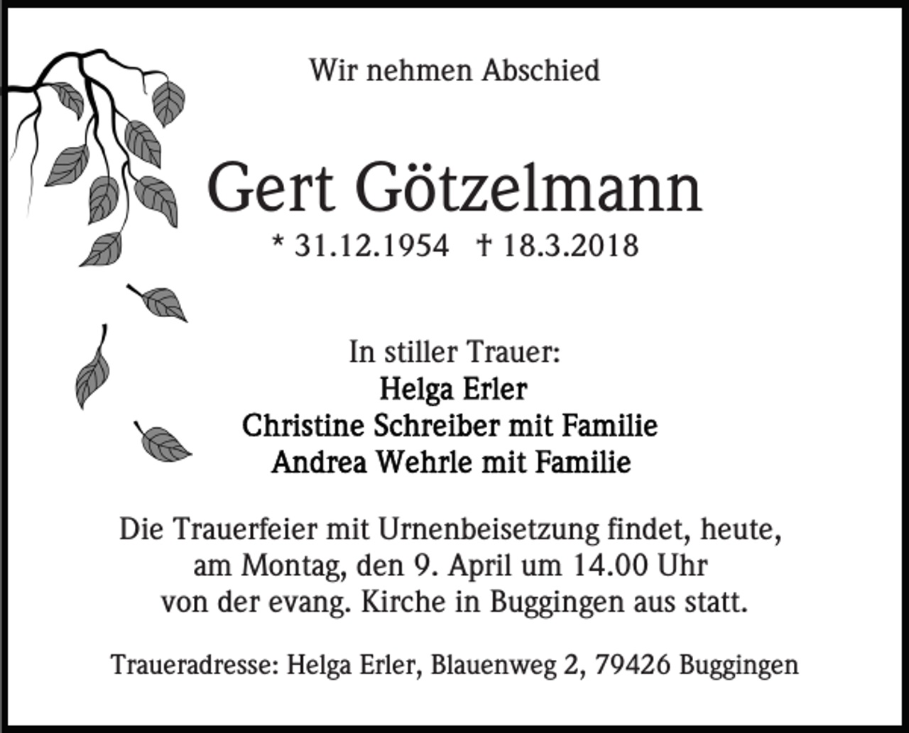 <p>Wirn nehmen<br />Wir<br />e h m e n AAbschied<br />bs c hi e d</p><p>GGert<br />ert GGötzelmann<br />öt z el m a n n<br />** 31.12.1954<br />3 1. 1 2. 1 9 5 4 †<br />† 18.3.2018<br />1 8. 3. 2 0 1 8<br />I n stiller<br />still er Trauer:<br />Tr a u er:<br />In</p><p>Die<br />Di<br />e Tr<br />Trauerfeier<br />a u erf ei er mit<br />mit Ur<br />Urnenbeisetzung<br />n e n b eis et z u n g fifindet,<br />n d et, hheute,<br />e ut e,<br />am<br />a m Montag,<br />M o nt a g, den<br />d e n 9.<br />9. April<br />A pri l um<br />u m 14.00<br />1 4. Uhr<br />U hr<br />von<br />v o n der<br />d er eevang.<br />v a n g. Kirche<br />Kir c h e iinn Buggingen<br />B u g gi n g e n aus<br />a us statt.<br />st att.<br />Traueradresse:<br />Tr<br />a u er a dr ess e: Helga<br />H el g a Erl<br />Erler,<br />er, Blauenweg<br />Bl a u e n w e g 2,<br />2, 79426<br />7 9 4 2 6 Buggingen<br />B u g gi n g e n</p>