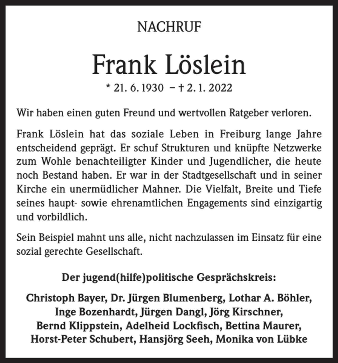 <p>NACHRUF</p><p>Frank Löslein<br />* 21. 6. 1930 – † 2. 1. 2022<br />Wir haben einen guten Freund und wertvollen Ratgeber verloren.<br />Frank Löslein hat das soziale Leben in Freiburg lange Jahre<br />entscheidend geprägt. Er schuf Strukturen und knüpfte Netzwerke<br />zum Wohle benachteiligter Kinder und Jugendlicher, die heute<br />noch Bestand haben. Er war in der Stadtgesellschaft und in seiner<br />Kirche ein unermüdlicher Mahner. Die Vielfalt, Breite und Tiefe<br />seines haupt- sowie ehrenamtlichen Engagements sind einzigartig<br />und vorbildlich.<br />Sein Beispiel mahnt uns alle, nicht nachzulassen im Einsatz für eine<br />sozial gerechte Gesellschaft.<br />Der jugend(hilfe)politische Gesprächskreis:<br />Christoph Bayer, Dr. Jürgen Blumenberg, Lothar A. Böhler,<br />Inge Bozenhardt, Jürgen Dangl, Jörg Kirschner,<br />Bernd Klippstein, Adelheid Lockfisch, Bettina Maurer,<br />Horst-Peter Schubert, Hansjörg Seeh, Monika von Lübke</p>