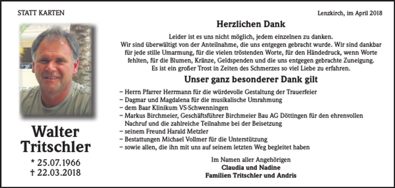<p>STATT KARTEN</p><p>Lenzkirch, im April 2018</p><p>Herzlichen Dank<br />Leider ist es uns nicht möglich, jedem einzelnen zu danken.<br />Wir sind überwältigt von der Anteilnahme, die uns entgegen gebracht wurde. Wir sind dankbar<br />für jede stille Umarmung, für die vielen tröstenden Worte, für den Händedruck, wenn Worte<br />fehlten, für die Blumen, Kränze, Geldspenden und die uns entgegen gebrachte Zuneigung.<br />Es ist ein großer Trost in Zeiten des Schmerzes so viel Liebe zu erfahren.</p><p>Unser ganz besonderer Dank gilt</p><p>Walter<br />Tritschler<br />* 25.07.1966<br />† 22.03.2018</p><p>– Herrn Pfarrer Herrmann für die würdevolle Gestaltung der Trauerfeier<br />– Dagmar und Magdalena für die musikalische Umrahmung<br />– dem Baar Klinikum VS-Schwenningen<br />– Markus Birchmeier, Geschäftsführer Birchmeier Bau AG Döttingen für den ehrenvollen<br />Nachruf und die zahlreiche Teilnahme bei der Beisetzung<br />– seinem Freund Harald Metzler<br />– Bestattungen Michael Vollmer für die Unterstützung<br />– sowie allen, die ihn mit uns auf seinem letzten Weg begleitet haben<br />Im Namen aller Angehörigen<br />Claudia und Nadine<br />Familien Tritschler und Andris</p>