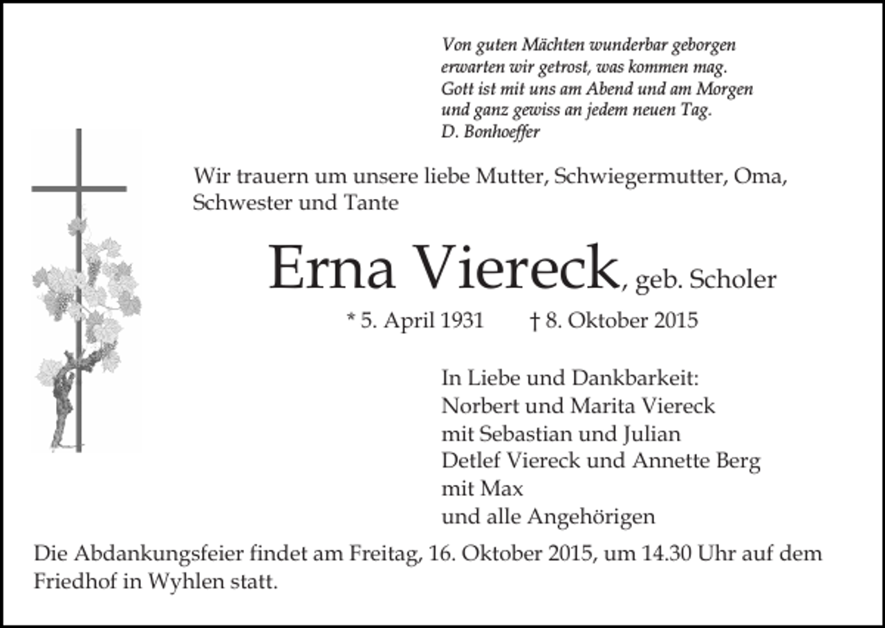 <p>Von guten Mächten wunderbar geborgen<br />erwarten wir getrost, was kommen mag.<br />Gott ist mit uns am Abend und am Morgen<br />und ganz gewiss an jedem neuen Tag.<br />D. Bonhoeffer</p><p>Wir trauern um unsere liebe Mutter, Schwiegermutter, Oma,<br />Schwester und Tante</p><p>Erna Viereck, geb. Scholer<br />* 5. April 1931</p><p>† 8. Oktober 2015</p><p>In Liebe und Dankbarkeit:<br />Norbert und Marita Viereck<br />mit Sebastian und Julian<br />Detlef Viereck und Annette Berg<br />mit Max<br />und alle Angehörigen<br />Die Abdankungsfeier findet am Freitag, 16. Oktober 2015, um 14.30 Uhr auf dem<br />Friedhof in Wyhlen statt.</p>