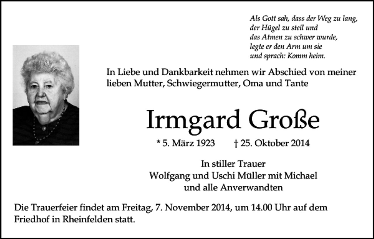 <p>Als Gott sah, dass der Weg zu lang,<br />der Hügel zu steil und<br />das Atmen zu schwer wurde,<br />legte er den Arm um sie<br />und sprach: Komm heim.</p><p>In Liebe und Dankbarkeit nehmen wir Abschied von meiner<br />lieben Mutter, Schwiegermutter, Oma und Tante</p><p>Irmgard Große<br />* 5. März 1923</p><p>† 25. Oktober 2014</p><p>In stiller Trauer<br />Wolfgang und Uschi Müller mit Michael<br />und alle Anverwandten<br />Die Trauerfeier findet am Freitag, 7. November 2014, um 14.00 Uhr auf dem<br />Friedhof in Rheinfelden statt.</p>