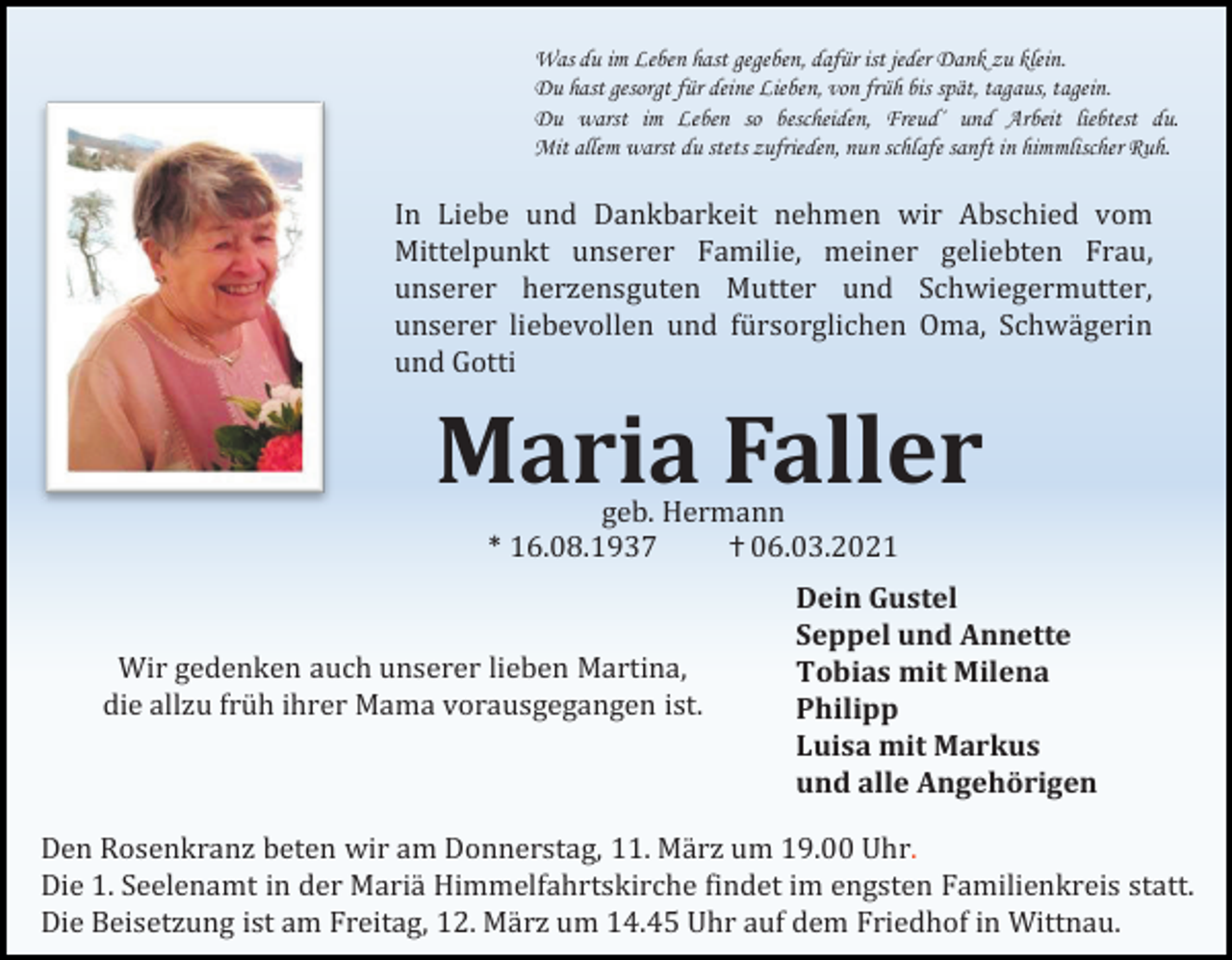 <p>Was du im Leben hast gegeben, dafür ist jeder Dank zu klein.<br />Du hast gesorgt für deine Lieben, von früh bis spät, tagaus, tagein.<br />Du warst im Leben so bescheiden, Freud´ und Arbeit liebtest du.<br />Mit allem warst du stets zufrieden, nun schlafe sanft in himmlischer Ruh.</p><p>In Liebe und Dankbarkeit nehmen wir Abschied vom<br />Mittelpunkt unserer Familie, meiner geliebten Frau,<br />unserer herzensguten Mutter und Schwiegermutter,<br />unserer liebevollen und fürsorglichen Oma, Schwägerin<br />und Gotti</p><p>Maria Faller<br />geb. Hermann<br />* 16.08.1937<br />ⴕ 06.03.2021</p><p>Wir gedenken auch unserer lieben Martina,<br />die allzu früh ihrer Mama vorausgegangen ist.</p><p>Dein Gustel<br />Seppel und Annette<br />Tobias mit Milena<br />Philipp<br />Luisa mit Markus<br />und alle Angehörigen</p><p>Den Rosenkranz beten wir am Donnerstag, 11. März um 19.00 Uhr.<br />Die 1. Seelenamt in der Mariä Himmelfahrtskirche findet im engsten Familienkreis statt.<br />Die Beisetzung ist am Freitag, 12. März um 14.45 Uhr auf dem Friedhof in Wittnau.</p>