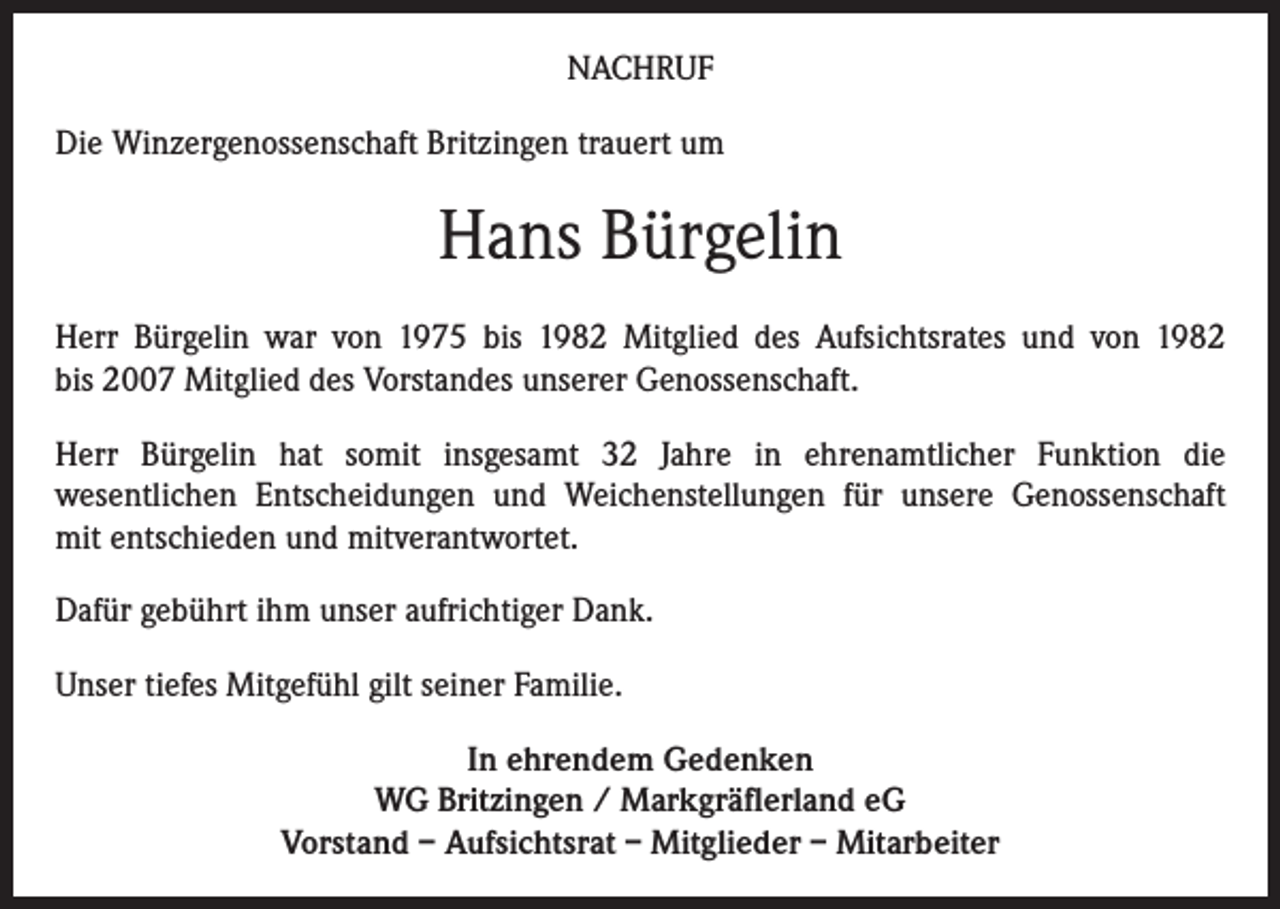<p>NACHRUF<br />Die Winzergenossenschaft Britzingen trauert um</p><p>Hans Bürgelin<br />Herr Bürgelin war von 1975 bis 1982 Mitglied des Aufsichtsrates und von 1982<br />bis 2007 Mitglied des Vorstandes unserer Genossenschaft.<br />Herr Bürgelin hat somit insgesamt 32 Jahre in ehrenamtlicher Funktion die<br />wesentlichen Entscheidungen und Weichenstellungen für unsere Genossenschaft<br />mit entschieden und mitverantwortet.<br />Dafür gebührt ihm unser aufrichtiger Dank.<br />Unser tiefes Mitgefühl gilt seiner Familie.<br />In ehrendem Gedenken<br />WG Britzingen / Markgräflerland eG<br />Vorstand – Aufsichtsrat – Mitglieder – Mitarbeiter</p>