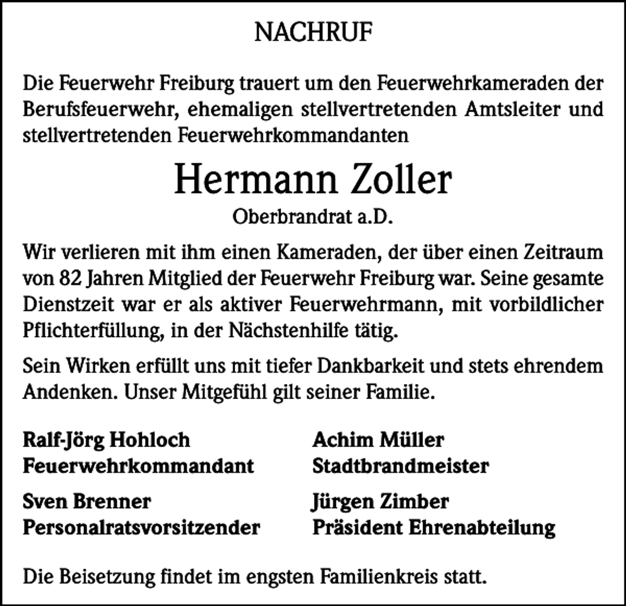 <p>NACHRUF<br />Die Feuerwehr Freiburg trauert um den Feuerwehrkameraden der<br />Berufsfeuerwehr, ehemaligen stellvertretenden Amtsleiter und<br />stellvertretenden Feuerwehrkommandanten</p><p>Hermann Zoller<br />Oberbrandrat a.D.</p><p>Wir verlieren mit ihm einen Kameraden, der über einen Zeitraum<br />von 82 Jahren Mitglied der Feuerwehr Freiburg war. Seine gesamte<br />Dienstzeit war er als aktiver Feuerwehrmann, mit vorbildlicher<br />Pflichterfüllung, in der Nächstenhilfe tätig.<br />Sein Wirken erfüllt uns mit tiefer Dankbarkeit und stets ehrendem<br />Andenken. Unser Mitgefühl gilt seiner Familie.<br />Ralf-Jörg Hohloch<br />Achim Müller<br />Feuerwehrkommandant Stadtbrandmeister<br />Sven Brenner<br />Personalratsvorsitzender</p><p>Jürgen Zimber<br />Präsident Ehrenabteilung</p><p>Die Beisetzung findet im engsten Familienkreis statt.</p>