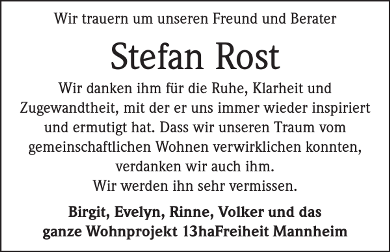 <p>Wir trauern um unseren Freund und Berater</p><p>Stefan Rost<br />Wir danken ihm für die Ruhe, Klarheit und<br />Zugewandtheit, mit der er uns immer wieder inspiriert<br />und ermutigt hat. Dass wir unseren Traum vom<br />gemeinschaftlichen Wohnen verwirklichen konnten,<br />verdanken wir auch ihm.<br />Wir werden ihn sehr vermissen.<br />Birgit, Evelyn, Rinne, Volker und das<br />ganze Wohnprojekt 13haFreiheit Mannheim</p>