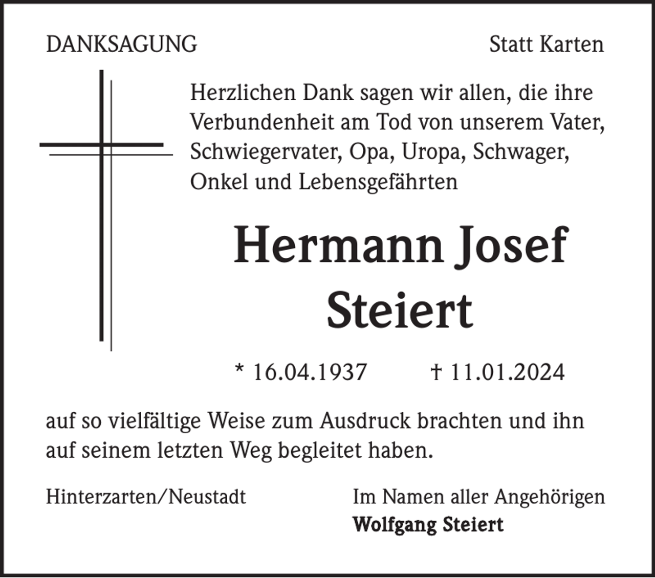 <p>DANKSAGUNG</p><p>Statt Karten</p><p>Herzlichen Dank sagen wir allen, die ihre<br />Verbundenheit am Tod von unserem Vater,<br />Schwiegervater, Opa, Uropa, Schwager,<br />Onkel und Lebensgefährten</p><p>Hermann Josef<br />Steiert<br />* 16.04.1937</p><p>† 11.01.2024</p><p>auf so vielfältige Weise zum Ausdruck brachten und ihn<br />auf seinem letzten Weg begleitet haben.<br />Hinterzarten/Neustadt</p><p>Im Namen aller Angehörigen<br />Wolfgang Steiert</p>