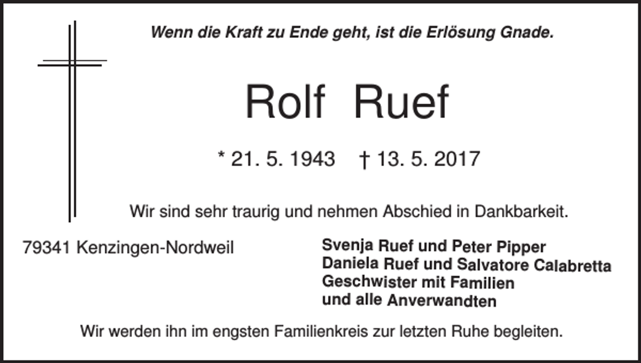 <p>Wenn die Kraft zu Ende geht, ist die Erlösung Gnade.</p><p>Rolf Ruef<br />* 21. 5. 1943</p><p>† 13. 5. 2017</p><p>Wir sind sehr traurig und nehmen Abschied in Dankbarkeit.</p><p>79341 Kenzingen-Nordweil</p><p>Svenja Ruef und Peter Pipper<br />Daniela Ruef und Salvatore Calabretta<br />Geschwister mit Familien<br />und alle Anverwandten</p><p>Wir werden ihn im engsten Familienkreis zur letzten Ruhe begleiten.</p>