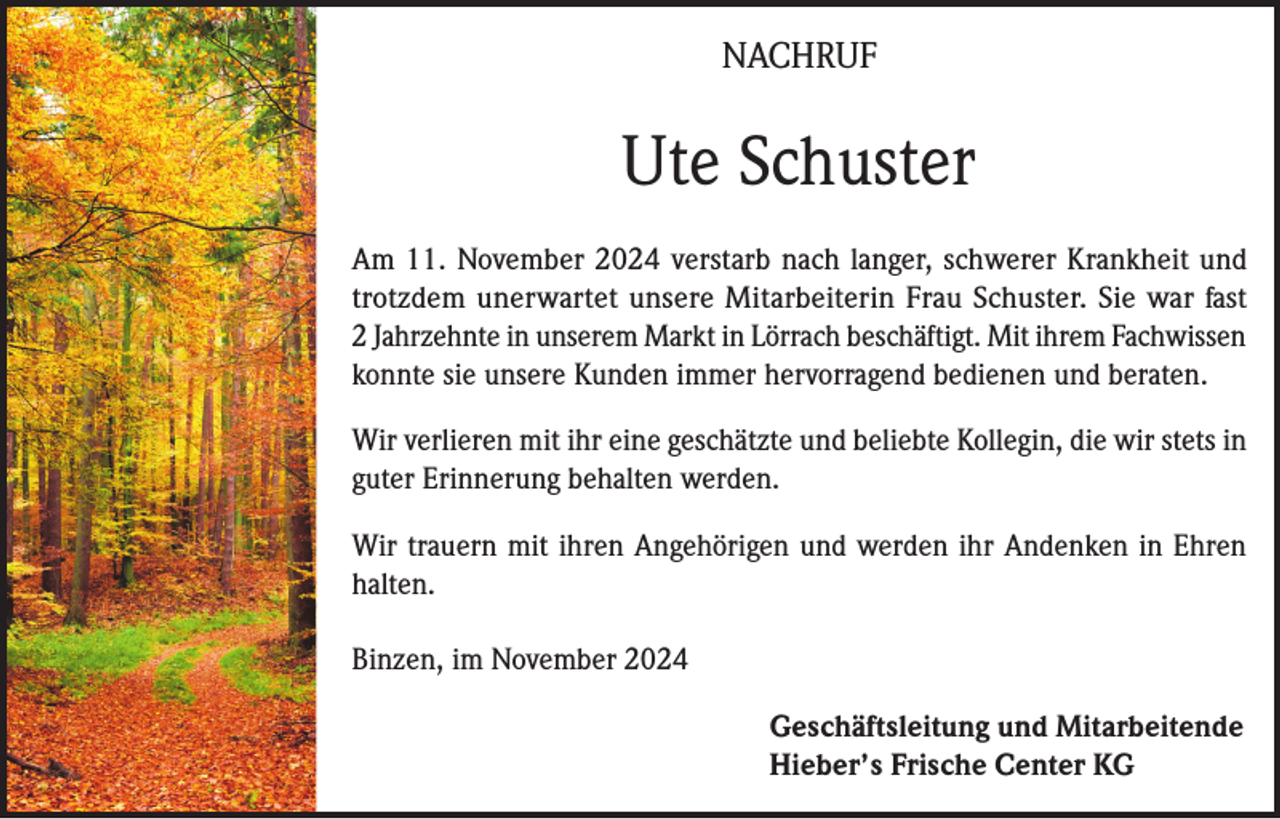 <p>NACHRUF</p><p>Ute Schuster<br />Am 11. November 2024 verstarb nach langer, schwerer Krankheit und<br />trotzdem unerwartet unsere Mitarbeiterin Frau Schuster. Sie war fast<br />2 Jahrzehnte in unserem Markt in Lörrach beschäftigt. Mit ihrem Fachwissen<br />konnte sie unsere Kunden immer hervorragend bedienen und beraten.<br />Wir verlieren mit ihr eine geschätzte und beliebte Kollegin, die wir stets in<br />guter Erinnerung behalten werden.<br />Wir trauern mit ihren Angehörigen und werden ihr Andenken in Ehren<br />halten.<br />Binzen, im November 2024<br />Geschäftsleitung und Mitarbeitende<br />Hieber’s Frische Center KG</p>