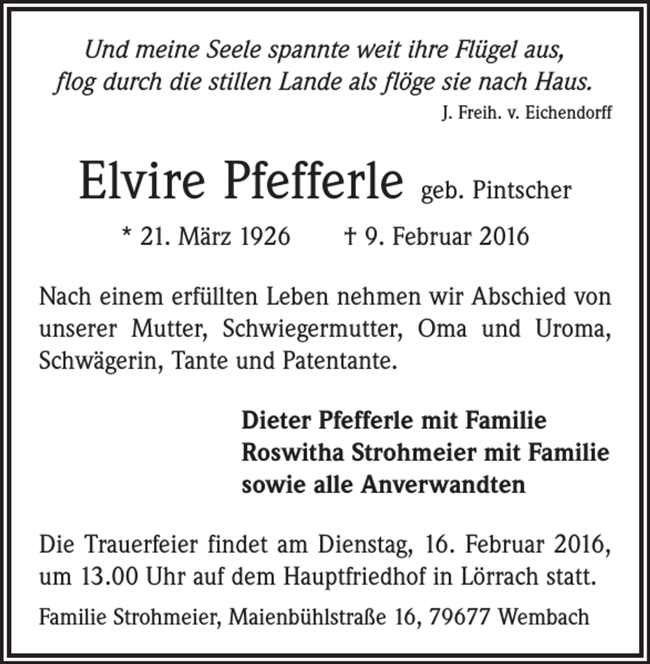 <p>Und meine Seele spannte weit ihre Flügel aus,<br />flog durch die stillen Lande als flöge sie nach Haus.</p><p>J. Freih. v. Eichendorff</p><p>Elvire Pfefferle geb. Pintscher<br />* 21. März 1926 † 9. Februar 2016<br />Nach einem erfüllten Leben nehmen wir Abschied von<br />unserer Mutter, Schwiegermutter, Oma und Uroma,<br />Schwägerin, Tante und Patentante.<br />Dieter Pfefferle mit Familie<br />Roswitha Strohmeier mit Familie<br />sowie alle Anverwandten<br />Die Trauerfeier findet am Dienstag, 16. Februar 2016,<br />um 13.00 Uhr auf dem Hauptfriedhof in Lörrach statt.<br />Familie Strohmeier, Maienbühlstraße 16, 79677 Wembach</p>