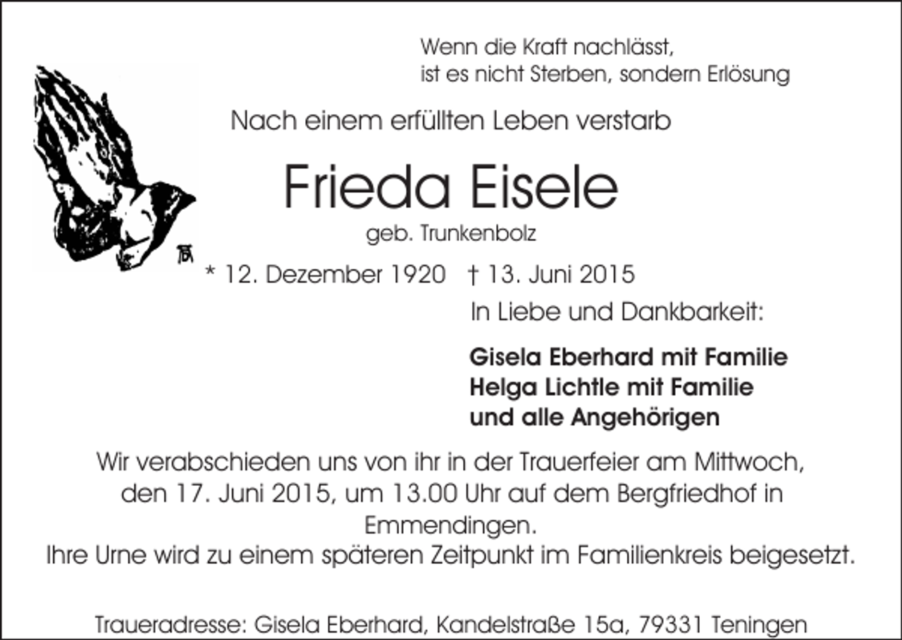 <p>Wenn die Kraft nachlässt,<br />ist es nicht Sterben, sondern Erlösung</p><p>Nach einem erfüllten Leben verstarb</p><p>Frieda Eisele<br />geb. Trunkenbolz</p><p>* 12. Dezember 1920 † 13. Juni 2015<br />In Liebe und Dankbarkeit:<br />Gisela Eberhard mit Familie<br />Helga Lichtle mit Familie<br />und alle Angehörigen</p><p>Wir verabschieden uns von ihr in der Trauerfeier am Mittwoch,<br />den 17. Juni 2015, um 13.00 Uhr auf dem Bergfriedhof in<br />Emmendingen.<br />Ihre Urne wird zu einem späteren Zeitpunkt im Familienkreis beigesetzt.<br />Traueradresse: Gisela Eberhard, Kandelstraße 15a, 79331 Teningen</p>