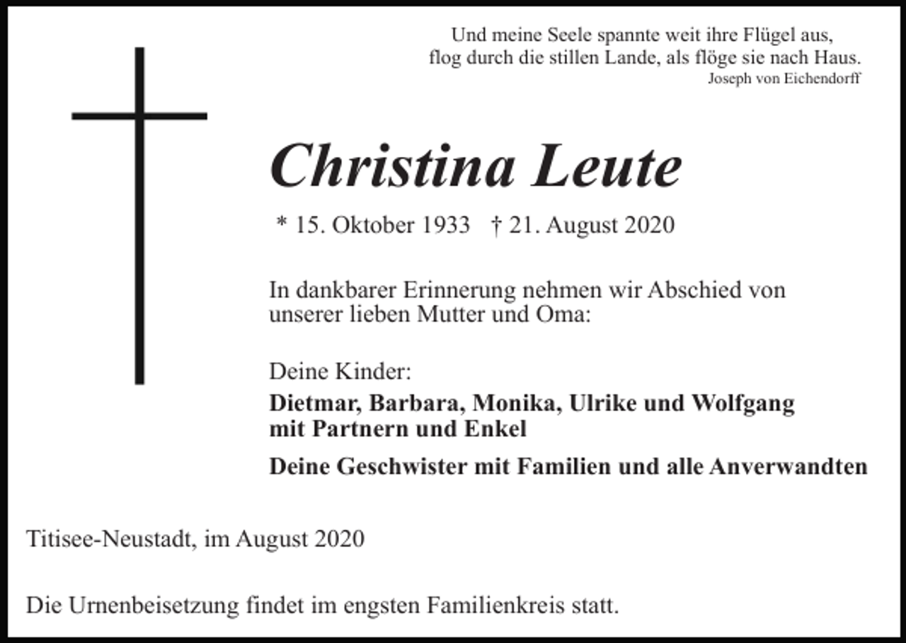 <p>Und meine Seele spannte weit ihre Flügel aus,<br />flog durch die stillen Lande, als flöge sie nach Haus.<br />Joseph von Eichendorff</p><p>Christina Leute<br />* 15. Oktober 1933 † 21. August 2020<br />In dankbarer Erinnerung nehmen wir Abschied von<br />unserer lieben Mutter und Oma:<br />Deine Kinder:<br />Dietmar, Barbara, Monika, Ulrike und Wolfgang<br />mit Partnern und Enkel<br />Deine Geschwister mit Familien und alle Anverwandten<br />Titisee-Neustadt, im August 2020<br />Die Urnenbeisetzung findet im engsten Familienkreis statt.</p>