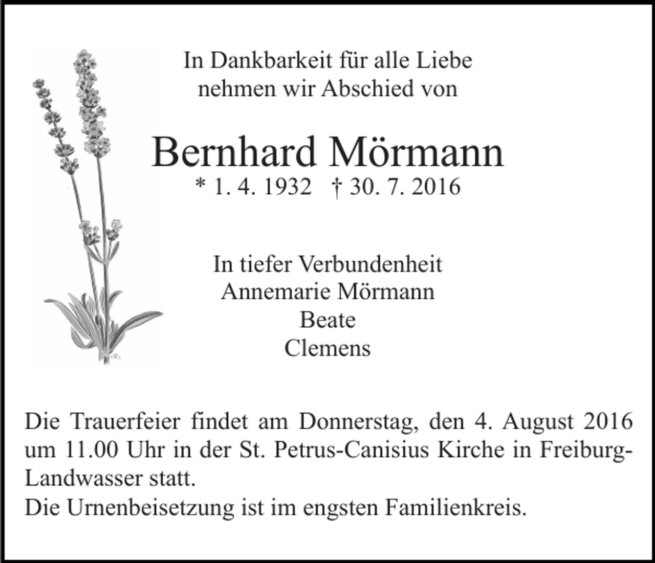<p>In Dankbarkeit für alle Liebe<br />nehmen wir Abschied von</p><p>Bernhard Mörmann<br />* 1. 4. 1932 † 30. 7. 2016<br />In tiefer Verbundenheit<br />Annemarie Mörmann<br />Beate<br />Clemens<br />Die Trauerfeier findet am Donnerstag, den 4. August 2016<br />um 11.00 Uhr in der St. Petrus-Canisius Kirche in FreiburgLandwasser statt.<br />Die Urnenbeisetzung ist im engsten Familienkreis.</p>