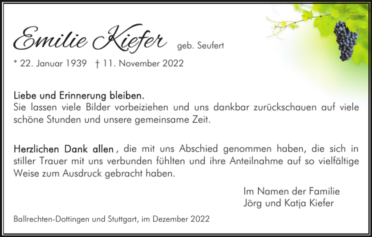 <p>Emilie Kiefer</p><p>geb. Seufert</p><p>* 22. Januar 1939 † 11. November 2022</p><p>Sie lassen viele Bilder vorbeiziehen und uns dankbar zurückschauen auf viele<br />schöne Stunden und unsere gemeinsame Zeit.<br />, die mit uns Abschied genommen haben, die sich in<br />stiller Trauer mit uns verbunden fühlten und ihre Anteilnahme auf so vielfältige<br />Weise zum Ausdruck gebracht haben.<br />Im Namen der Familie<br />Jörg und Katja Kiefer<br />Ballrechten-Dottingen und Stuttgart, im Dezember 2022</p>