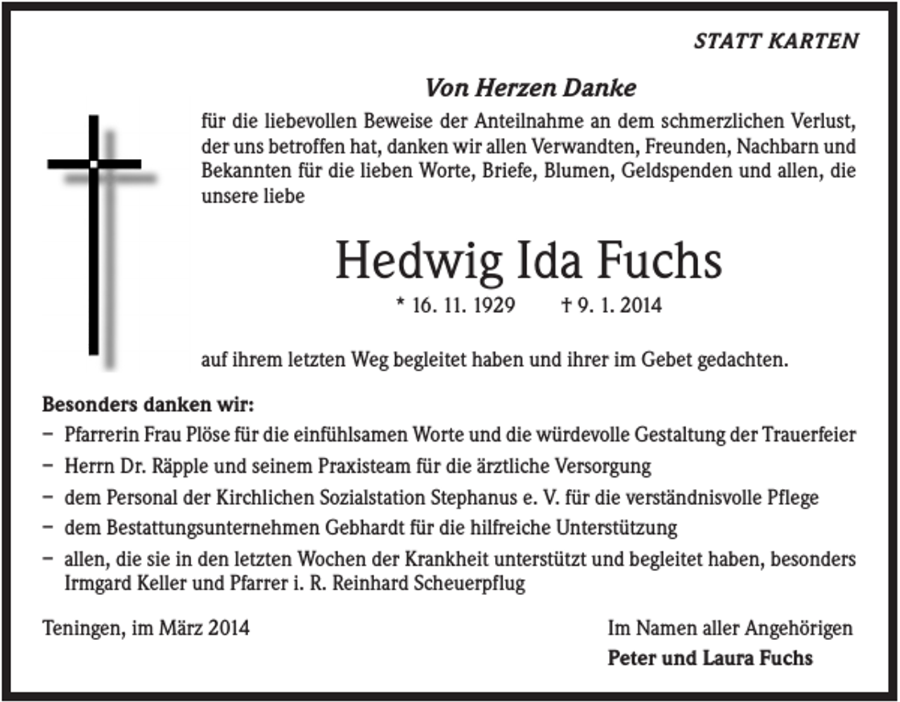 <p>STATT KARTEN</p><p>Von Herzen Danke<br />für die liebevollen Beweise der Anteilnahme an dem schmerzlichen Verlust,<br />der uns betroffen hat, danken wir allen Verwandten, Freunden, Nachbarn und<br />Bekannten für die lieben Worte, Briefe, Blumen, Geldspenden und allen, die<br />unsere liebe</p><p>Hedwig Ida Fuchs<br />* 16. 11. 1929</p><p>† 9. 1. 2014</p><p>auf ihrem letzten Weg begleitet haben und ihrer im Gebet gedachten.<br />Besonders danken wir:<br />– Pfarrerin Frau Plöse für die einfühlsamen Worte und die würdevolle Gestaltung der Trauerfeier<br />– Herrn Dr. Räpple und seinem Praxisteam für die ärztliche Versorgung<br />– dem Personal der Kirchlichen Sozialstation Stephanus e. V. für die verständnisvolle Pflege<br />– dem Bestattungsunternehmen Gebhardt für die hilfreiche Unterstützung<br />– allen, die sie in den letzten Wochen der Krankheit unterstützt und begleitet haben, besonders<br />Irmgard Keller und Pfarrer i. R. Reinhard Scheuerpflug<br />Teningen, im März 2014</p><p>Im Namen aller Angehörigen<br />Peter und Laura Fuchs</p>