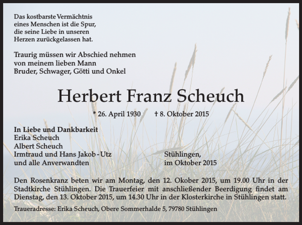<p>Das kostbarste Vermächtnis<br />eines Menschen ist die Spur,<br />die seine Liebe in unseren<br />Herzen zurückgelassen hat.</p><p>Traurig müssen wir Abschied nehmen<br />von meinem lieben Mann<br />Bruder, Schwager, Götti und Onkel</p><p>Herbert Franz Scheuch<br />* 26. April 1930 † 8. Oktober 2015<br />In Liebe und Dankbarkeit<br />Erika Scheuch<br />Albert Scheuch<br />Irmtraud und Hans Jakob - Utz<br />und alle Anverwandten</p><p>Stühlingen,<br />im Oktober 2015</p><p>Den Rosenkranz beten wir am Montag, den 12. Okober 2015, um 19.00 Uhr in der<br />Stadtkirche Stühlingen. Die Trauerfeier mit anschließender Beerdigung findet am<br />­<br />Dienstag, den 13. Oktober 2015, um 14.30 Uhr in der Klosterkirche in Stühlingen statt.<br />Traueradresse: Erika Scheuch, Obere Sommerhalde 5, 79780 Stühlingen</p>