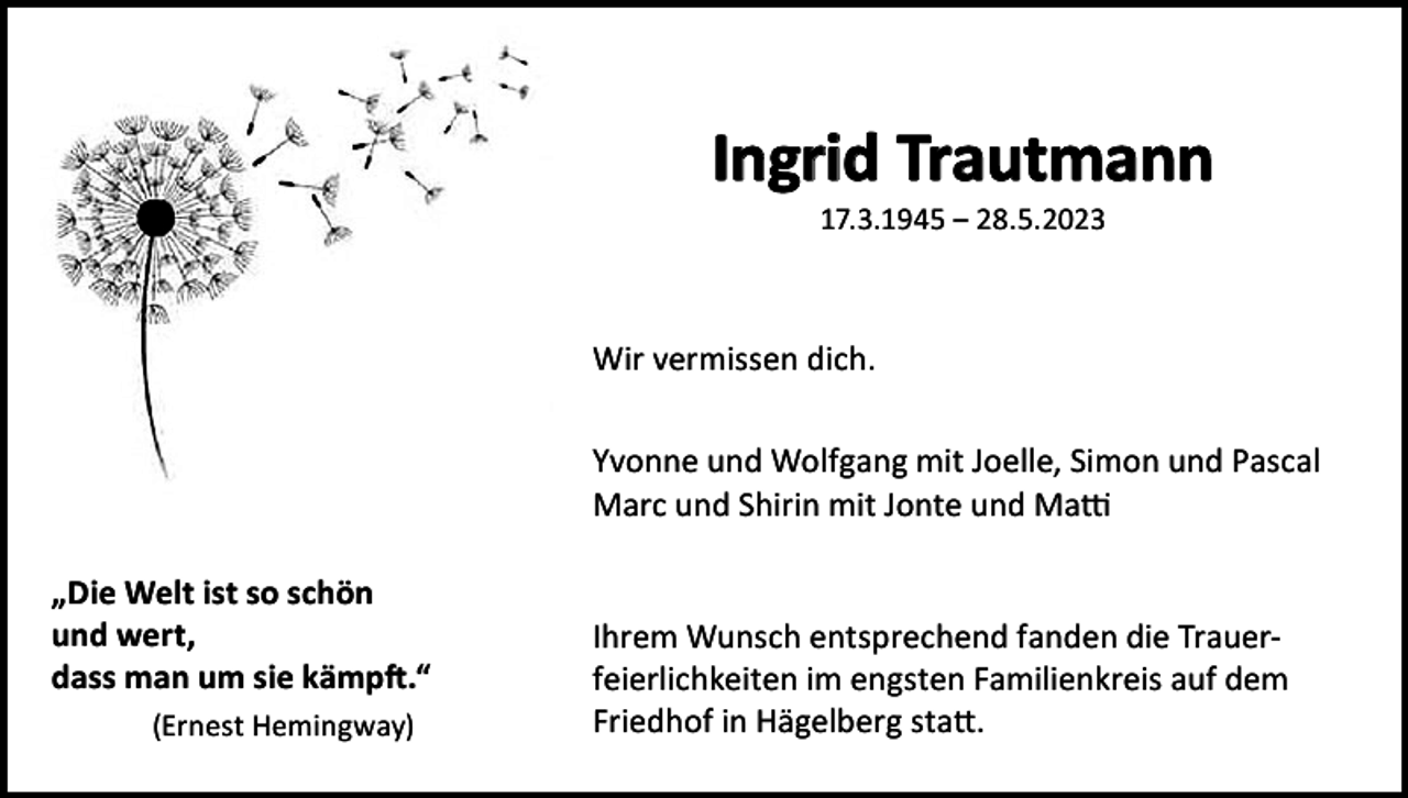 <p>Ingrid Trautmann<br />17.3.1945 ‒ 28.5.2023</p><p>Wir vermissen dich.<br />Yvonne und Wolfgang mit Joelle, Simon und Pascal<br />Marc und Shirin mit Jonte und Matti<br />„Die Welt ist so schön<br />und wert,<br />dass man um sie kämpft.“<br />(Ernest Hemingway)</p><p>Ihrem Wunsch entsprechend fanden die Trauerfeierlichkeiten im engsten Familienkreis auf dem<br />Friedhof in Hägelberg statt.</p>