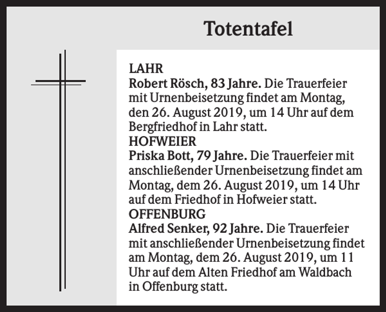 <p>Totentafel<br />LAHR<br />Robert Rösch, 83 Jahre. Die Trauerfeier<br />mit Urnenbeisetzung findet am Montag,<br />den 26. August 2019, um 14 Uhr auf dem<br />Bergfriedhof in Lahr statt.<br />HOFWEIER<br />Priska Bott, 79 Jahre. Die Trauerfeier mit<br />anschließender Urnenbeisetzung findet am<br />Montag, dem 26. August 2019, um 14 Uhr<br />auf dem Friedhof in Hofweier statt.<br />OFFENBURG<br />Alfred Senker, 92 Jahre. Die Trauerfeier<br />mit anschließender Urnenbeisetzung findet<br />am Montag, dem 26. August 2019, um 11<br />Uhr auf dem Alten Friedhof am Waldbach<br />in Offenburg statt.</p>