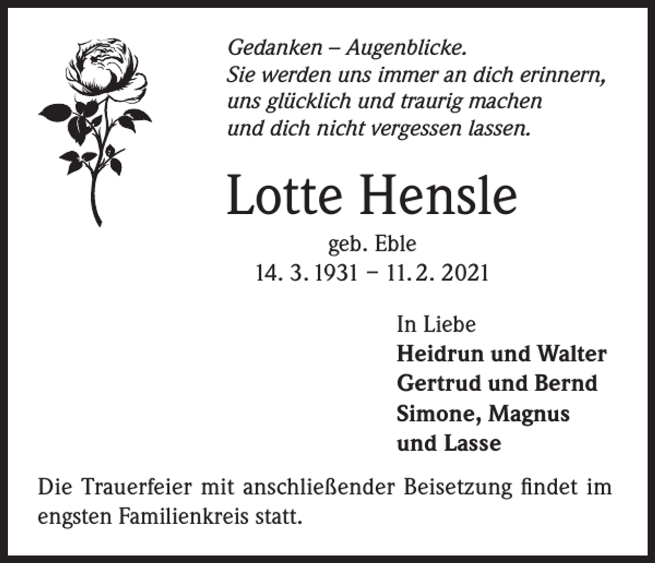 <p>Gedanken – Augenblicke.<br />Sie werden uns immer an dich erinnern,<br />uns glücklich und traurig machen<br />und dich nicht vergessen lassen.</p><p>Lotte Hensle<br />geb. Eble<br />14. 3. 1931 – 11. 2. 2021</p><p>In Liebe<br />Heidrun und Walter<br />Gertrud und Bernd<br />Simone, Magnus<br />und Lasse<br />Die Trauerfeier mit anschließender Beisetzung findet im<br />engsten Familienkreis statt.</p>