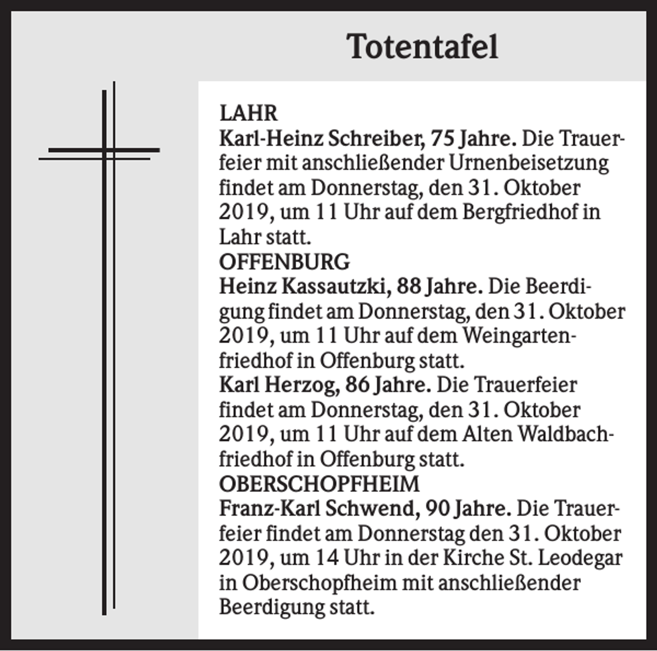 <p>Totentafel<br />LAHR<br />Karl-Heinz Schreiber, 75 Jahre. Die Trauerfeier mit anschließender Urnenbeisetzung<br />findet am Donnerstag, den 31. Oktober<br />2019, um 11 Uhr auf dem Bergfriedhof in<br />Lahr statt.<br />OFFENBURG<br />Heinz Kassautzki, 88 Jahre. Die Beerdigung findet am Donnerstag, den 31. Oktober<br />2019, um 11 Uhr auf dem Weingartenfriedhof in Offenburg statt.<br />Karl Herzog, 86 Jahre. Die Trauerfeier<br />findet am Donnerstag, den 31. Oktober<br />2019, um 11 Uhr auf dem Alten Waldbachfriedhof in Offenburg statt.<br />OBERSCHOPFHEIM<br />Franz-Karl Schwend, 90 Jahre. Die Trauerfeier findet am Donnerstag den 31. Oktober<br />2019, um 14 Uhr in der Kirche St. Leodegar<br />in Oberschopfheim mit anschließender<br />Beerdigung statt.</p>