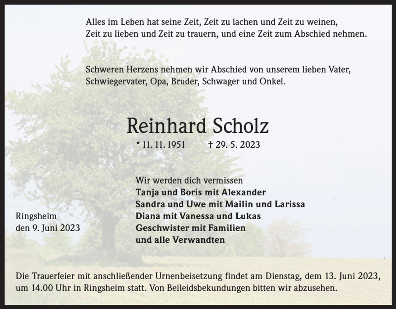 <p>Alles im Leben hat seine Zeit, Zeit zu lachen und Zeit zu weinen,<br />Zeit zu lieben und Zeit zu trauern, und eine Zeit zum Abschied nehmen.<br />Schweren Herzens nehmen wir Abschied von unserem lieben Vater,<br />Schwiegervater, Opa, Bruder, Schwager und Onkel.</p><p>Reinhard Scholz<br />* 11. 11. 1951</p><p>† 29. 5. 2023</p><p>Wir werden dich vermissen</p><p>Tanja und Boris mit Alexander</p><p>Sandra und Uwe mit Mailin und Larissa<br />Ringsheim<br />Diana mit Vanessa und Lukas<br />den 9. Juni 2023 Geschwister mit Familien<br />und alle Verwandten<br />Die Trauerfeier mit anschließender Urnenbeisetzung findet am Dienstag, dem 13. Juni 2023,<br />um 14.00 Uhr in Ringsheim statt. Von Beileidsbekundungen bitten wir abzusehen.</p>