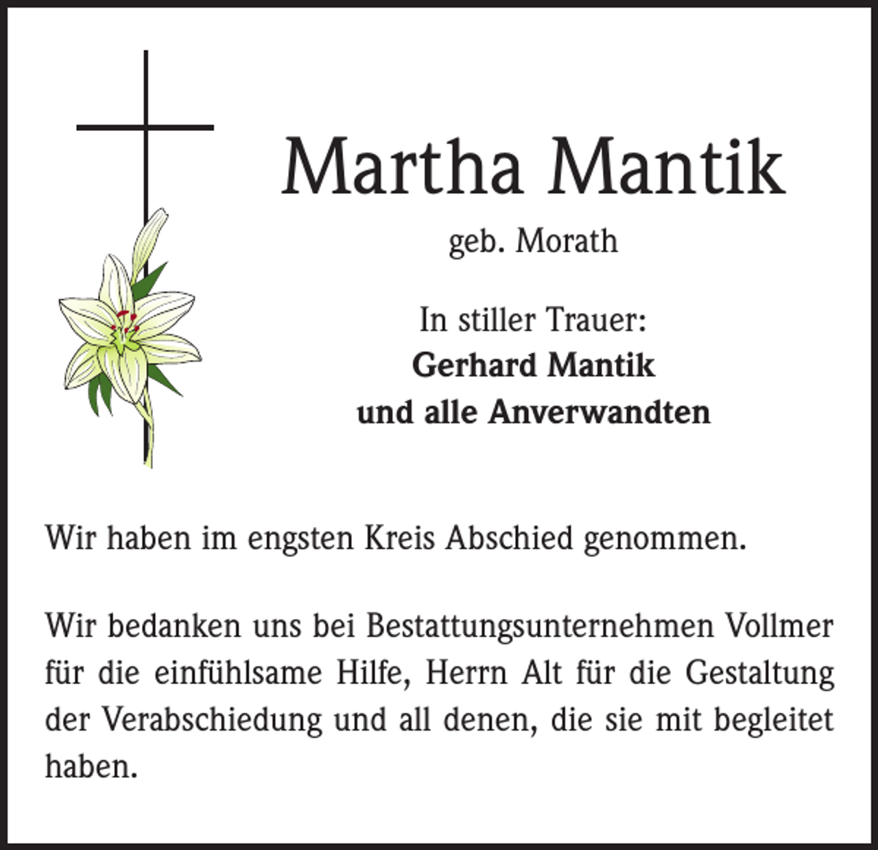 <p>Martha Mantik<br />geb. Morath<br />In stiller Trauer:<br />Gerhard Mantik<br />und alle Anverwandten<br />Wir haben im engsten Kreis Abschied genommen.<br />Wir bedanken uns bei Bestattungsunternehmen Vollmer<br />für die einfühlsame Hilfe, Herrn Alt für die Gestaltung<br />der Verabschiedung und all denen, die sie mit begleitet<br />haben.</p>