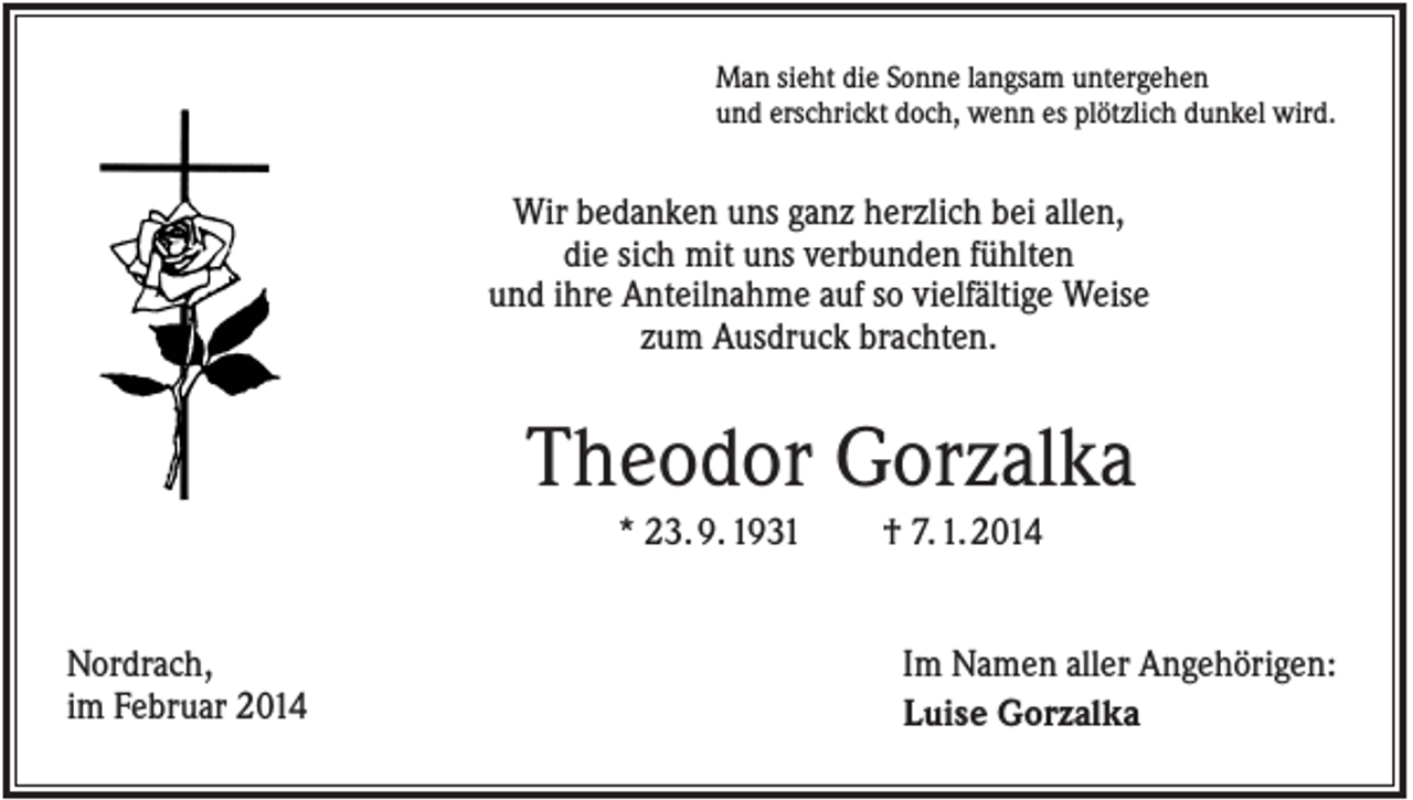 <p>Man sieht die Sonne langsam untergehen<br />und erschrickt doch, wenn es plötzlich dunkel wird.</p><p>Wir bedanken uns ganz herzlich bei allen,<br />die sich mit uns verbunden fühlten<br />und ihre Anteilnahme auf so vielfältige Weise<br />zum Ausdruck brachten.</p><p>Theodor Gorzalka<br />* 23. 9. 1931</p><p>Nordrach,<br />im Februar 2014</p><p>† 7. 1. 2014</p><p>Im Namen aller Angehörigen:<br />Luise Gorzalka</p>