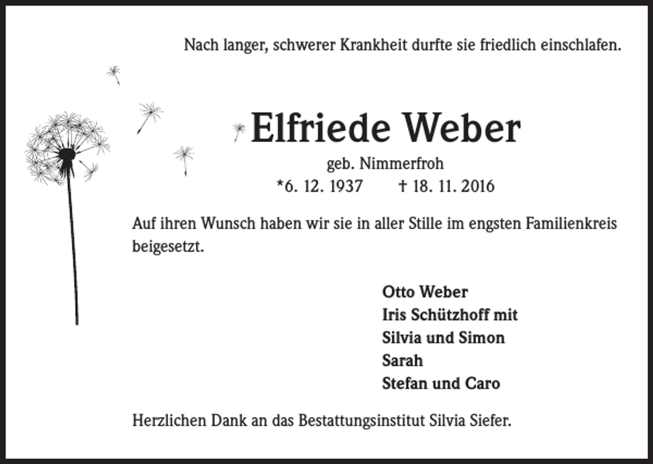 <p>Nach langer, schwerer Krankheit durfte sie friedlich einschlafen.</p><p>Elfriede Weber<br />geb. Nimmerfroh<br />*6. 12. 1937 † 18. 11. 2016<br />uf ihren Wunsch haben wir sie in aller Stille im engsten Familienkreis<br />A<br />beigesetzt.<br />Otto Weber<br />Iris Schützhoff mit<br />Silvia und Simon<br />Sarah<br />Stefan und Caro<br />Herzlichen Dank an das Bestattungsinstitut Silvia Siefer.</p>