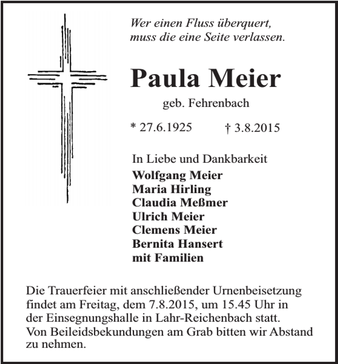 <p>Wer einen Fluss überquert,<br />muss die eine Seite verlassen.</p><p>Paula Meier<br />geb. Fehrenbach</p><p>* 27.6.1925</p><p>† 3.8.2015</p><p>In Liebe und Dankbarkeit<br />Wolfgang Meier<br />Maria Hirling<br />Claudia Meßmer<br />Ulrich Meier<br />Clemens Meier<br />Bernita Hansert<br />mit Familien<br />Die Trauerfeier mit anschließender Urnenbeisetzung<br />findet am Freitag, dem 7.8.2015, um 15.45 Uhr in<br />der Einsegnungshalle in Lahr-Reichenbach statt.<br />Von Beileidsbekundungen am Grab bitten wir Abstand<br />zu nehmen.</p>
