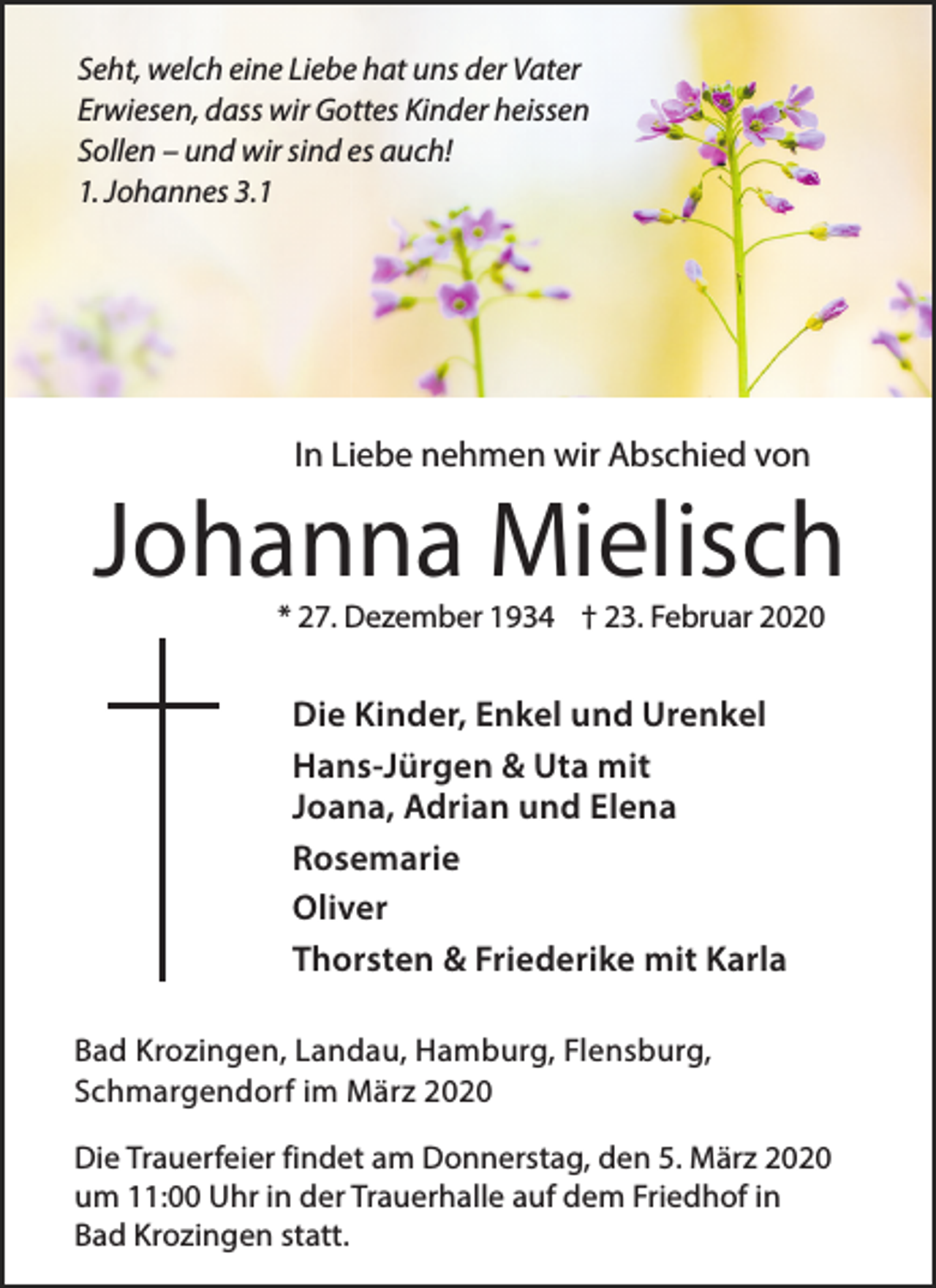 <p>Seht, welch eine Liebe hat uns der Vater<br />Erwiesen, dass wir Gottes Kinder heissen<br />Sollen – und wir sind es auch!<br />1. Johannes 3.1</p><p>In Liebe nehmen wir Abschied von</p><p>Johanna Mielisch<br />* 27. Dezember 1934 † 23. Februar 2020</p><p>Die Kinder, Enkel und Urenkel<br />Hans-Jürgen &amp; Uta mit<br />Joana, Adrian und Elena<br />Rosemarie<br />Oliver<br />Thorsten &amp; Friederike mit Karla<br />Bad Krozingen, Landau, Hamburg, Flensburg,<br />Schmargendorf im März 2020<br />Die Trauerfeier findet am Donnerstag, den 5. März 2020<br />um 11:00 Uhr in der Trauerhalle auf dem Friedhof in<br />Bad Krozingen statt.</p>