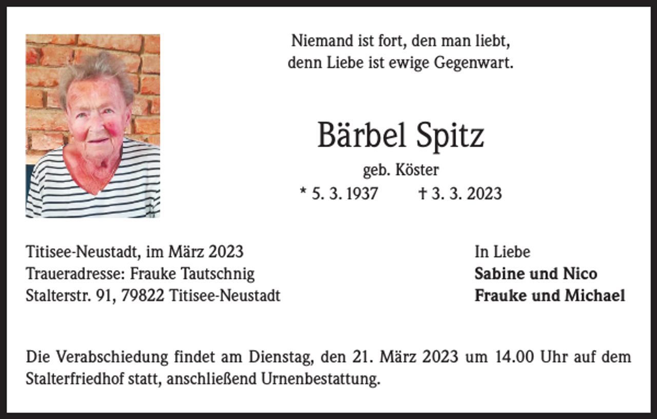 <p>Niemand ist fort, den man liebt,<br />denn Liebe ist ewige Gegenwart.</p><p>Bärbel Spitz<br />geb. Köster<br />* 5. 3. 1937<br />† 3. 3. 2023<br />Titisee-Neustadt, im März 2023<br />Traueradresse: Frauke Tautschnig<br />Stalterstr. 91, 79822 Titisee-Neustadt</p><p>In Liebe<br />Sabine und Nico<br />Frauke und Michael</p><p>Die Verabschiedung findet am Dienstag, den 21. März 2023 um 14.00 Uhr auf dem<br />Stalterfriedhof statt, anschließend Urnenbestattung.</p>
